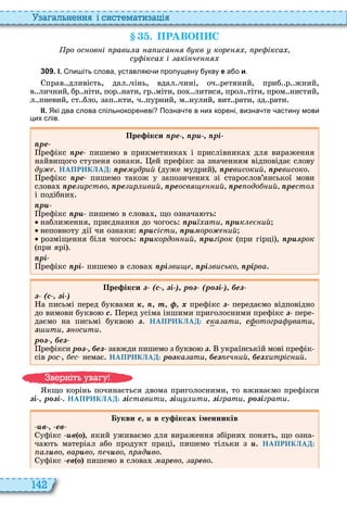 142
а ал н нн і сист мати а і
. ПРАВОП С
ро ос ов і рави а а иса кв кор р ікса
с ікса і акі ч
3 0 9 . І. пи іть слова уставля и пропущену укву е а о и.
прав дливість, дал чінь, вдал чині, оч ретяний, приб р жний,
в личний бр ніти, пор нати, гр міти, по литися, прол тіти, пром нистий,
л пневий, ст бло, зап кти, ч пурний, м нулий, вит рати, зд рати
ІІ. Які два слова спільнокореневі Позна те в них корені визна те астину мови
цих слів.
Пре ікси ре р рі
ре
рефікс ре пишемо в прикметника і прислівника для вираження
найвищого ступеня ознаки ей префікс за значенням відповідає слову
д НАПРИКЛАД: ре дрий дуже мудрий , ревисокий ревисоко
рефікс ре пишемо також у запозичени зі старослов’янської мови
слова ре ирство ре ир ивий реосв ий ре одо ий ресто
і подібни
р
рефікс р пишемо в слова , що означа ть
наближення, приєднання до чогось р ати р к ий
неповноту дії чи ознаки р сісти р оро ий
розміщення біля чогось р кордо ий р гірок при гірці , р рок
при ярі
рі
рефікс рі пишемо в слова рі ви рі висько ріðâà
Пре ікси (с і ) р (р і ) е
(с і )
а письмі перед буквами ê, , ò, ô, õ префікс передаємо відповідно
до вимови букво ñ еред усіма іншими приголосними префікс пере
даємо на письмі букво ç НАПРИКЛАД: ñка ати ñ отогра вати
ç ити ç осити
р е
рефікси р , е завжди пишемо з букво ç українській мові префік
сів рос , с немає НАПРИКЛАД: р ка ати е ч ий е итріс ий
кщо корінь починається двома приголосними, то вживаємо префікси
і , р і НАПРИКЛАД: іставити і ити іграти р іграти
укви е в су іксах іменників
в ев
уфікс в о , який уживаємо для вираження збірни понять, що озна
ча ть матеріал або продукт праці, пишемо тільки з НАПРИКЛАД:
а во вар во ч во р д âî
уфікс ев о пишемо в слова ìàðåво арåâî
в ніт ува у
 