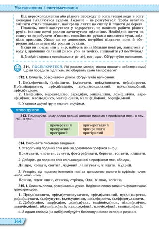 144
а ал н нн і сист мати а і
ід перео олодження або різкого пере оду із зони теплої води в зону
олодної з’явля ться судоми оловне не розгубіться реба негайно
змінити стиль плавання, найкраще лягти на спину й плисти до берега
лавець, який заплутався у водоростя , не повинен робити різки
ру ів, інакше петлі рослин затягнуться щільніше еоб ідно лягти на
спину та спробувати м’якими, спокійними ру ами виплисти туди, звід
кіля приплив кщо це не допоможе, потрібно підтягти ноги й обе
режно звільнитися від рослин руками
кщо ви потрапили у вир, наберіть якнайбільше повітря, зануртесь у
воду і, зробивши сильний ривок убік за течіє , спливайте ( осі ика)
ІІ. Зна діть слова з пре іксами з- (с-, зі-), роз-, при-. О рунту те написання.
3 1 1 . ПОСПІЛКУЙТЕСЯ. Які розваги молоді мо на вва ати не езпе ними
о ви порадите підліткам які о ира ть саме такі розваги
3 1 2 . І. пи іть розкрива и ду ки. О рунту те написання.
е з,с печний, з,с цілити, з,с качати, по з,с шивати, не з,с проста,
р е,и карпаття, пр е,и гадано, пр е,и вокзальний, пр е,и подобний,
пр е,и чудово
еч е,и во, мереж е,и во, зар е,и во, миш е,и ня, лож е,и чка, варе
н е,и чок, масл е,и чко, матч е,о вий, магні є,йо вий, борщ е,о вий
ІІ. У словах другої групи позна те су ікси.
3 1 3 . Помірку те ому слова пер ої колонки пи емо з пре іксом пре- а дру
гої з при-.
пречерствий
прекрасний
прегіркий
причерствілий
прикрашати
пригірклий
оло умо
3 1 4 . Викона те письмово завдання.
. Утворіть від поданих слів нові за допомого пре ікса з- (с-).
рямувати, чистити, сунути, фотографувати, берегти, топтати, кликати
. о еріть до поданих слів спільнокореневі з пре іксом пре- а о при-.
ніпро, копати, святий, чудовий, лаштувати, чіпляти, мудрий
. Утворіть від поданих іменників нові за допомого одного із су іксів: -ичок,
-ечок, -ечк-, -ичк-.
ожик, племінник, стежка, стрічка, ля, мішок, вогник
3 1 5 . І. пи іть слова розкрива и ду ки. Виділене слово запи іть онети но
транскрипці .
р е,и завзято, пр е,и стосовуватися, пр е,и мотаний, пр е,и зирство,
ро з,с шукати, з с сунути, з,с уднення, не з,с проста, з,с формул вати
обр е,и во, мар е,и во, дон е,и чка, садівн е,и чок, вікон е,и чко,
павич е,о вий, яблун е,ьо вий, кварц е,о вий, плеч о,е вий, свинц о,е вий
ІІ. З одним словом на ви ір по уду те езсполу никове складне ре ення.
 