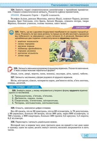 147
а ал н нн і сист мати а і
3 2 4 . Замініть подані словосполу ення синонімі ними з присві ним прикметни
ком. Утворені словосполу ення запи іть. Позна те су ікси прикметників.
ЗРАЗОК. а т С ргі С ргі в а т
елефон ліни, р кзак аксима, виступ адії, самокат араса, ролики
ндрія, брат вітлани, стіл брата, батько азара, кімната сестри, твори
ранка, блокнот учителя, голова т леня, віст миші
ситуа і
3 2 5 . Уявіть що ви з друзями подругами пере ува те на садово городні ді
лянці. озка іть їм про сво ділянку та прац на ні а о висловіть вра ення
від по а еного и міркування з цього питання ре ення . Використа те
щона мен е два поданих словосполу ення в орудному відмінку.
 новітня те нологія
 свіжа городина
 дружня порада
 найвища врожайність
 городня ділянка
 достатня кількість
 літня пора
3 2 6 . Запи іть іменники в родовому орудному відмінках. Позна те закін ення.
У яких словах мо ливі паралельні орми
ди, гуси, двері, ворота, сани, ножиці, окуляри, діти, гроші, чоботи
3 2 7 . Запи іть ислівники у ормі родового орудного відмінків.
ісім, шістдесят, сімсот, чотириста сорок, дев’яносто вісім, п’ять шости ,
семеро, десятий
3 2 8 . Зна діть рядок у якому неправильно утворено орму орудного відмінка
одного із ислівників.
ринадцятьома, п’ятьма, п’ятьома
ев’яноста, сорока, сьома
імдесятьма, п’ятистами, шістдесятьма
отирма, шістьмастами, шістьомастами
ва оти и усі а ом
3 2 9 . пи іть замін и ци ри словами.
ез грамів, після присідань, після кілометрів, із депутатами,
у держава , близько метрів, після днів, через кілометрів, із
учнями, у квартира , близько грамів , аркуша , пирога
, міліметра
3 3 0 . Перекладіть і запи іть українсько мово .
отор й час в первом часу дня третьего дня он прид т в час дня один
к одному один на один десять минут пятого магазин закр вается в пять
часов
 