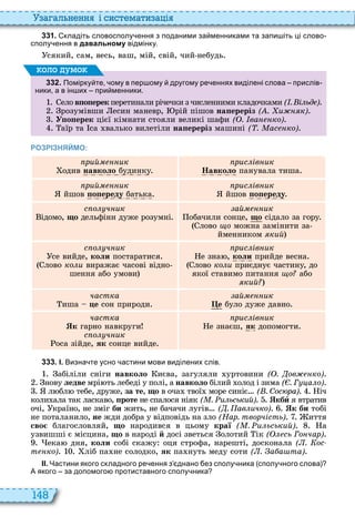 148
а ал н нн і сист мати а і
3 3 1 . кладіть словосполу ення з поданими за менниками та запи іть ці слово
сполу ення в давальному відмінку.
сякий, сам, весь, ваш, мій, свій, чий небудь
3 3 2 . Помірку те ому в пер ому другому ре еннях виділені слова прислів
ники а в ін их при менники.
ело âïîïåðåê перетинали річечки з численними кладочками ( . і ьд )
розумівши есин маневр, рій пішов на ереріз ( . и к)
Óïîïåðåê цієї кімнати стояли великі шафи ( . ва ко)
аїр та са валько вилетіли на ереріз машині ( . ас ко)
оло умо
РОЗРІЗНЯЙМО:
рий ик
одив íàâêîëî будинку
рис ів ик
Навколо панувала тиша
рий ик
йшов ïîïåðåäó батька
рис ів ик
йшов ïîïåðåäó
с о ч ик
ідомо, ùî дельфіни дуже розумні
ай ик
обачили сонце, ùî сідало за гору
лово ùî можна замінити за
йменником кий
с о ч ик
се вийде, êîëè постаратися
лово ко и виражає часові відно
шення або умови
рис ів ик
е зна , êîëè прийде весна
лово ко и приєднує частину, до
якої ставимо питання о або
кий
частка
иша öå сон природи
ай ик
е було дуже давно
частка
к гарно навкруги
с о ч ик
оса зійде, ÿê сонце вийде
рис ів ик
е знаєш, ÿê допомогти
3 3 3 . І. Визна те усно астини мови виділених слів.
абіліли сніги íàâêîëî иєва, загуляли уртовини ( . ов ко)
нову ëåäâå мрі ть лебеді у полі, а íàâêîëî білий олод і зима ( . Г а о)
л бл тебе, друже, за те, ùî в оча твої море синіє ( . Сос ра) іч
коли ала так ласкаво, ïðîòå не спалося ніяк ( . и ьський) кбè я втратив
очі, країно, не зміг áè жить, не бачачи лугів ( . ав ичко) к би тобі
не поталанило, не жди добра у відповідь на зло (Нар. творчість) иття
сво благословляй, ùî народився в цьому краї ( . и ьський) а
узвишші є місцина, ùî в народі й досі зветься олотий ік ( сь Го чар)
ека дня, êîëè собі скажу оця строфа, нарешті, досконала ( . ос
т ко) ліб па не солодко, ÿê па нуть меду соти ( . а а та)
ІІ. Частини якого складного ре ення з днано ез сполу ника сполу ного слова
А якого за допомого протиставного сполу ника
 