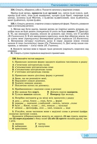 149
а ал н нн і сист мати а і
3 3 4 . пи іть о ира и у а о в. Позна те наголоси у виділених словах.
роїзд у,в метро, ïðèíåñòè у,в зручний час, світло у,в тунелі, най
краща у,в світі, піца у,в подарунок, зустріч у,в десі, квартира у,в
центрі, зупинка у,в астові, з у,в сіма у,в вічливий, наш у,в читель,
наші у,в чителі, купив у,в се
3 3 5 . І. пи іть ре ення ставля и слова в правильні ормі. Поясніть у ивання
тире в останньому ре енні.
ето має бути щастя, інакше вогонь не (горіти) досить яскраво, ру
шійна сила не буде досить ( от ий) й успі не буде овним ( . рай р).
і, що зна одять підкову, ніколи не дума ть про (той), то її загубив
( . Си о ко). ніч високосного притулку, коли йде обертом земля, ти
до плеча мене ( рит ити) безсмертним ру ом скрипаля ( . ост ко).
есняними (в чори) голублять душу й серце л дини ніжні степові
запа и й ти о ( отіти) трави (Гр. т ик). осі вечір па не сон
траво , а світанок (і ) твоїм (Н. Г ат к)
ІІ. Визна те астини мови в пер их трьох ре еннях надпи іть скоро ено над
словами .
ІІІ. Утворіть ступені порівняння виділеного прикметника.
3 3 6 . Викона те тестові завдання.
1. равильно записано форму орудного відмінка числівника в рядку
À п’ятистами шістдесятьма сьома
Á п’ятьомастами шістдесятьома семи
В п’ятьмастами шістдесятьма сьома
п’ятстами шістдесятьма сімома
. равильно вжито дієслівну форму в реченні
À на , що ви розповісте мені
Á арламент у вале рішення
В одімте швидше додому
окличімо когось на допомогу
. рийменником є виділене слово в реченні
À ін завжди був ïîðó÷ В івчата сиділи íàâïðîòè
Á уляли íàâêîëî школи По ереду йде молодь
. отрібно поставити у на місці всі пропусків у рядку
À десь річці, блиск оча , бути формі
Á перерва навчанні, ул блений читель, читати голос
В було иєві, гуляв лісі, лежала шу ляді
знімки фотографа, ліси вої, плавала воді
. ’ясуйте, яко частино мови є виділені слова в реченні цифра
позначає наступне слово
азнавати кіберцькування можуть як дорослі, 1 ùî ста ть жертва
ми ереслідування з боку колег àáî ïðîñòî онлайн друзів, так
і діти
À іменник частка
Á займенник сполучник
В прислівник
 