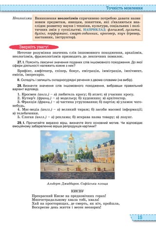 15
о ніст мовл нн
Н о огі и иникнення неологізмів спричинено потребо давати назви
новим предметам, явищам, поняттям, які з’явля ться вна
слідок розвитку науки і те ніки, культури, соціальни і полі
тични змін у суспільстві НАПРИКЛАД: о г г ити
і г р ор а с с арт годи ик, кросов р, ко ч тренер,
наставник, інструктор
еточне розуміння значеннь слів іншомовного по одження, ар аїзмів,
неологізмів, фразеологізмів призводить до лексични помилок
2 7 . І. Поясніть лекси ні зна ення поданих слів ін омовного поход ення. о якої
с ери діяльності нале ить ко не з них
рифінг, амфітеатр, спікер, бонус, еміграція, імміграція, імпічмент,
емісія, імпресаріо
ІІ. кладіть і запи іть складносурядні ре ення з двома словами на ви ір .
2 8 . Визна те зна ення слів ін омовного поход ення ви рав и правильни
варіант відповіді.
росмен (а г .) а л битель кросу б атлет в учасник кросу
ут р’є ( ра .) а модельєр б удожник в ар ітектор
ракція ( ра .) а частина угруповання б партія в уламок чого
небудь
ас медіа (а г .) а великий тираж б засоби масової інформації
в телебачення
логан (а г .) а реклама б яскрава назва товару в лозунг
2 9 . І. Про ита те виразно вір визна те ого основни мотив. Чи відповіда
емоці ному за арвленн вір а репродукція картини
ь рт а аров. Со ійська о а
рекрасний иєве на предковічни гора
ногострадальному вала тобі, вала
ай на просторища , де смерть, як ніч, пройшла,
оскресне день життя і весен неозори
в ніт ува у
 