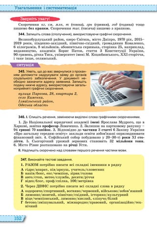 152
а ал н нн і сист мати а і
корочення кг с т тонна , гр гривня год година тощо
пишемо без кра ки корочення тис. тисяча пишемо з крапко
3 4 4 . Запи іть слова сполу ення використову и гра і ні скоро ення.
еликобурлуцький район, озеро вітязь, місто ніпро, рік,
роки, південно за ідний, північно с ідний, громадянин оваленко,
кілограмів, мільйонів, абонентська скринька, сторінка , наприклад,
видавництво, академік орис атон, стаття онституції країни,
гривень, річка иса, університет імені оц бинського, сторіччя,
і таке інше, селянський
ситуа і
3 4 5 . Уявіть що до вас звернулися з прохан
ням допомогти надрукувати заяву до органів
соціального за езпе ення. У документі не
о хідно зазна ити адресу заявника. Запи іть
подану ни е адресу використову и загаль
нопри няті гра і ні скоро ення.
в и аркова квартира
с о а ка
а ьський райо
д ська о асть
3 4 6 . І. пи іть ре ення замін и виділені слова гра і ними скоро еннями.
о аціональної ридичної академії імені рослава удрого, що в
аркові, завітав ро есор омаченко алишок на картковому ра унку
гривні ко ійок ідповідно до ÷àñòèíè 3 статті акону країни
ро загальну середн освіту заклади освіти зобов’язані оприл дн вати
фінансовий звіт офійський собор побудовано у ті ðîêè сто
ліття ьогорічний урожай зернови становить мільйони тонн
істо івне розташовано на річ і стя
ІІ. Надпи іть скоро ено над словами пер ого ре ення астини мови.
3 4 7 . Викона те тестові завдання.
1. потрібно писати всі складні іменники в рядку
À гідро апарат, пів аркуш, учитель словесник
Á напів бокс, екс чемпіон, зірви голова
В авто стоп, метео служба, десяти річчя
відео блог, проф спілка, метрівка
. ерез потрібно писати всі складні слова в рядку
À оздоровчо спортивний, вогняно червоний, військово зобов’язаний
Á лимонно жовтий, північно с ідний, історико культурний
В віце чемпіонський, лимонно кислий, сліпучо білий
бетоно змішувальний, міжнародно правовий, організаційно те
нічний
в ніт ува у
 