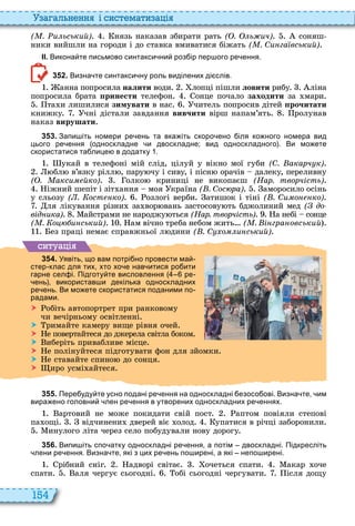 154
а ал н нн і сист мати а і
( . и ьський) нязь наказав збирати рать ( . ь ич) соняш
ники вийшли на городи і до ставка вмиватися біжать ( . Си га вський)
ІІ. Викона те письмово синтакси ни роз ір пер ого ре ення.
3 5 2 . Визна те синтакси ну роль виділених ді слів.
анна попросила íàëèòè води лопці пішли ëîâèòè рибу ліна
попросила брата ïðèíåñòè телефон онце почало заходити за мари
та и лишилися зимувати в нас читель попросив дітей рочитати
книжку чні дістали завдання âèâ÷èòè вірш напам’ять ролунав
наказ âèðóøàòè
3 5 3 . Запи іть номери ре ень та вка іть скоро ено іля ко ного номера вид
цього ре ення односкладне и двоскладне; вид односкладного . Ви мо ете
скористатися та лице в додатку .
укай в телефоні мій слід, цілуй у вікно мої губи (С. акарч к)
бл в’язку рілл , пару чу і сиву, і пісн орачів далеку, переливну
( . акси йко) олко криниці не викопаєш (Нар. творчість)
іжний шепіт і зіт ання моя країна ( . Сос ра) аморосило осінь
у сльозу ( . ост ко) озлогі верби атишок і тіні ( . Си о ко)
ля лікування різни за вор вань застосову ть бджолиний мед ( до
від ика) айстрами не народжу ться (Нар. творчість) а небі сонце
( . о и ський) ам вічно треба небом жить ( . і гра овський
ез праці немає справжньої л дини ( . С о и ський)
ситуа і
3 5 4 . Уявіть що вам потрі но провести ма
стер клас для тих хто хо е нав итися ро ити
гарне сел і. Підготу те висловлення ре
ень використав и декілька односкладних
ре ень. Ви мо ете скористатися поданими по
радами.
 обіть автопортрет при ранковому
чи вечірньому освітленні
 римайте камеру вище рівня очей
 е повертайтеся до джерела світла боком
 иберіть привабливе місце
 е полінуйтеся підготувати фон для зйомки
 е ставайте спино до сонця
 иро усмі айтеся
3 5 5 . Пере уду те усно подані ре ення на односкладні езосо ові. Визна те им
вира ено головни лен ре ення в утворених односкладних ре еннях.
артовий не може покидати свій пост аптом повіяли степові
па ощі відчинени дверей віє олод упатися в річці заборонили
инулого літа через село побудували нову дорогу
3 5 6 . Випи іть спо атку односкладні ре ення а потім двоскладні. Підкресліть
лени ре ення. Визна те які з цих ре ень по ирені а які непо ирені.
рібний сніг адворі світає очеться спати акар оче
спати аля чергує сьогодні обі сьогодні чергувати ісля дощу
 