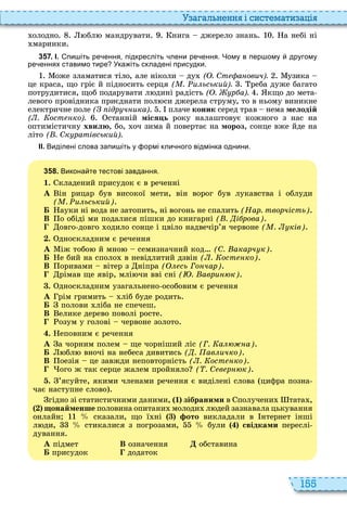 155
а ал н нн і сист мати а і
олодно бл мандрувати нига джерело знань а небі ні
маринки
3 5 7 . І. пи іть ре ення підкресліть лени ре ення. Чому в пер ому другому
ре еннях ставимо тире Ука іть складені присудки.
оже зламатися тіло, але ніколи ду ( . Ст а ович). узика
це краса, що гріє й підносить серця ( . и ьський). реба дуже багато
потрудитися, щоб подарувати л дині радість ( . р а). кщо до мета
левого провідника приєднати пол си джерела струму, то в ньому виникне
електричне поле ( ідр ч ика) плаче êîíèê серед трав нема мелодій
( . ост ко). станній міся ь року налаштовує кожного з нас на
оптимістичну хвилю, бо, оч зима й повертає на мороз, сонце вже йде на
літо ( . Ск ратівський).
ІІ. Виділені слова запи іть у ормі кли ного відмінка однини.
3 5 8 . Викона те тестові завдання.
1. кладений присудок є в реченні
À ін рицар був високої мети, він ворог був лукавства і облуди
( . и ьський)
Á ауки ні вода не затопить, ні вогонь не спалить (Нар. творчість)
В о обіді ми подалися пішки до книгарні ( . і рова)
овго довго одило сонце і цвіло надвечір’я червоне ( . ків)
. дноскладним є речення
À іж тобо й мно семизначний код (С. акарч к)
Á е бий на споло в невідлитий дзвін ( . ост ко)
В оривами вітер з ніпра ( сь Го чар)
рімав ще явір, млі чи вві сні ( . аври к)
. дноскладним узагальнено особовим є речення
À рім гримить ліб буде родить
Á полови ліба не спечеш
В елике дерево поволі росте
озум у голові червоне золото
. еповним є речення
À а чорним полем ще чорніший ліс (Г. а а)
Á бл вночі на небеса дивитись ( . ав ичко)
В оезія це завжди неповторність ( . ост ко)
ого ж так серце жалем пройняло ( . С в р к)
. ’ясуйте, якими членами речення є виділені слова цифра позна
чає наступне слово
гідно зі статистичними даними, 1 зібраними в получени тата ,
онайменше половина опитани молоди л дей зазнавала цькування
онлайн сказали, що ї ні ото викладали в нтернет інші
л ди, стикалися з погрозами, були свідками переслі
дування
À підмет В означення обставина
Á присудок додаток
 