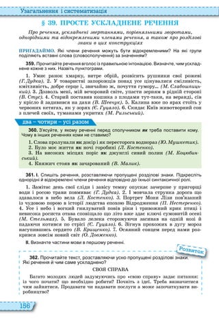 156
а ал н нн і сист мати а і
. ПРОС УСК А Н Н Р НН
ро р ч ск ад і в рта и орів ь и и ворота и
од орід и и та відокр и и ч а и р ч а тако ро ро ді ові
аки в и ко стр к і
ПРИГАДАЙМО. Які лени ре ення мо уть ути відокремленими На які групи
поділя ть вставні слова словосполу ення за зна енням
3 5 9 . Про ита те ре ення вголос із правильно інтонаці . Визна те им усклад
нене ко не з них. Назвіть пунктограми.
миє ранок марку, витре обрій, розвісить рушники свої рожеві
(Г. дка) товаристві запорожців понад усе цінувалися сміливість,
кмітливість, добре серце і, звичайно ж, почуття гумору ( . С а о и ь
кий). озволь мені, мій вечоровий світе, упасти зерням в рідній стороні
( . Ст с). тарий поставив кошика з плодами тут таки, на веранді, сів
у крісло й задивився на да и ( . вч к) алина вже по яра стоїть у
червони кетяга , як у зоря ( . Г а о) кидає иїв животворний сон
з плечей свої , туманами укрити ( . и ьський)
3 6 0 . З ясу те у якому ре енні перед сполу ником як тре а поставити кому.
Чому в ін их ре еннях коми не ставимо
лова пролунали ÿê докір і як пересторога воднораз ( . к тик)
уло моє життя ÿê ночі горобині ( . ост ко)
а високи місця поріс ÿê джунглі сивий полин ( . о и
ський).
няжич стояв ÿê зачарований ( . а ик)
ва оти и усі а ом
3 6 1 . І. пи іть ре ення розставля и пропущені розділові знаки. Підкресліть
однорідні відокремлені лени ре ення відповідно до їхньої синтакси ної ролі.
амітає день свої сліди і завісу темну опускає зачерпне у пригорщі
води і росо трави повмиває (Г. дка) мовчала струнка дорога що
здавалося в небо вела ( . ост ко). . ортрет они ізи пов’язаний
із чудово поро в історії л дства епо о ідродження ( . Н ст р ко).
се і небо і вогкий гнилуватий повів ріки і тривожний крик птиці і
невисока росиста отава сповіщало що літо вже здає кл чі сумовитій осені
( . Ст ь а ) увало лелека сторожу чи засинав на одній нозі й
пада чи котився по стрісі ( . Г а о). ігнув про ожи в дугу мороз
насупившись сердито ( . ри ко). сяяний сонцем перед нами роз
крився зовсім новий світ ( . ов ко).
ІІ. Визна те астини мови в пер ому ре енні.
3 6 2 . Про ита те текст розставля и усно пропущені розділові знаки.
Які ре ення им саме ускладнено
агато молоди л дей задуму чись про сво справу задає питання
із чого почати що необ ідно робити очніть з ідеї реба визначитися
чим зайнятися родавати чи надавати послуги а може започаткувати ви
робництво
Про ита те текст розставля и усно пропущені розділові знаки.
о вито
 