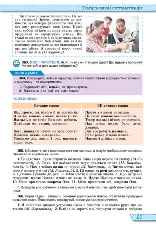 157
а ал н нн і сист мати а і
к правило лякає бізнес план е все
так страшно росто зверніться до зна
йомого бу галтера фінансиста або того,
то зміг реалізувати сво іде роте
самі собо ні ідея ні план навіть гарно
продумані не гаранту ть успі у о
трібні ваші зусилля й наполеглива праця
акож необ ідно пам’ятати, що вам як
власнику доведеться за все відповідати й
про все дбати головний ворог своєї
справи це лінь ( р а ).
3 6 3 . ПОСПІЛКУЙТЕСЯ. Як утілити в иття сво іде о в цьому головне
Чи потрі на для цього сміливість
3 6 4 . Помірку те ому в пер ому ре енні слово однак відокремлено комами
а в другому не відокремлено.
арказму він, îäíàê, не при овував
Однак за два дні все змінилося
оло умо
РОЗРІЗНЯЙМО:
Вставне слово Н вставне слово
ін, ïðîòå, так нічого й не зрозумів
отів, âëàñíå, тільки побачити ї
Взагалі, я не отів би цього робити
рийшли ми, âèäíî, невчасно
она, íàâïàêè, нічого не оче робити
оїдемо, ïåâíî, експресом
инаємо ліс, лани ось, нарешті,
видно село
Проте я з вами не згоден
ишемо âëàñíå висловлення
епер взагалі нічого не розумі
ад лісом âèäíî було легкі
марки
ін усе робить íàâïàêè
оби ревно й оди ïåâíî
Нарешті дійшли згоди
3 6 5 . І. Визна те які з виділених слів вставними а тому їх тре а виділити комами.
Про ита те виразно ре ення.
й зда ться, що то глумить колосом нива і серп черкає по стеблу ( . о
и ський) и е, блідо блакитне море зда ться спить ( . о и
ський) ам з тобо âèäíî по дорозі ( . ост ко) Видно місто, далі
поле у моєму у вікні ( . и ьський) і слова до речі виклика ть сумнів
і слова сказано до речі ля ïðîòå нічого не знала ро це давно
говорили, ïðîòå огдан нічого не знав Проте анна нічого не знала
ене привітала зокрема ля ене привітали всі, зокрема ля
ІІ. кладіть усно ре ення зі словами власне навпаки так що вони ули встав
ними.
3 6 6 . Перекладіть і запи іть ре ення українсько мово . озставте пропущені
розділові знаки. Підкресліть конструкції якими ускладнено ре ення.
лежал на диване устремив глаза в потолок и заложив руки под за
т лок ( . р о тов) йдя за ворота м свернули вправо и побрели
 