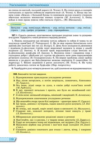 158
а ал н нн і сист мати а і
не спеша по мягкой, п льной дороге ( . ов) о степи вдоль и попер к
спот каясь и пр гая побежали перекати поле ( . ов) огда м пи
шем слово емля с большой букв то понимаем целу планету ставшу
обитель великого множества жив существ ( . кс в) сень
войдя в свои права повела себя сначала строго ( . а а кий)
словни
ат лок укр отèëèöÿ обитель укр осåëÿ потолок укр стåëÿ
строго укр с вîðî устремив укр с р вàв и
3 6 7 . І. пи іть ре ення розставля и пропущені розділові знаки та розкрива
и ду ки. Підкресліть лени ре ення в пер ому ре енні.
овінь покида чи ц місцину отіла забрати із собо й човна та не
подужала прив ’ язі (Г. т ик) е ти моя зоряна батьківська ато
зрина є,ї ш сьогодні вві сні ( . і о с). ень біля колодязя с,з пинився
і відвівши с,з плутане гіл л я тиші вересневої напився із відра у дзьобі
журавля ( . ва ов) мілкій траві ворушат ь ся сліди весели ніг
с,з поло ани дощ е,о м ( . ва ов) олошка синя і маринка сива і
господиня добра і дбайлива усі гуртом ч е,и ка ть наче дива народжен н я
р ’ ясного колоска ( . Ско аровський) о перше проблема лише щойно
виникла а по друге ми бе з,с перечно можемо вирішити її самостійно (
р а ). ишні зацвівши в роса заплачуть ( . кач) а чужу
роботу дивлячись ситим не буд е,и ш (Нар. творчість).
ІІ. Пере уду те усно етверте ре ення так що озна ення не відокремл валося.
3 6 8 . Викона те тестові завдання.
1. ідокремлено прикладко ускладнено речення
À ад лісом загорілася, а потім затріщала, лама чись, блискавка
( . Г а о)
Á сь вони, рідні озера та луки, в синім добрі солов’їни ночей
( . д ко).
В дні, прожиті печально і просто, все було як незайманий сніг
( . ост ко).
лісів потяг легенький вітерець, свіжіший і мокріший ( . ч вська).
. ідокремленим означенням ускладнено речення
À е неначебто вчора грали білі завір и оркестри зими ( . Г а о)
Á де гроза, дзвінка і кучерява, садам замлілі руки цілувать ( . ос
т ко)
В і птиць, ані л дей, опріч ясної зірки в високості ( . а и ко)
тарезні пні, кошлаті поторочі, літопис тиші пишуть у траві
( . ост ко)
. правильно розставлено розділові знаки в реченні
À ам’ятайте, що і в рослин, і у тварин немає депутатів ( . арр )
Á аррі не почувався тепер ані відважним, ані мудрим ( . о і г)
В а ил ся вербо над річко і нап’ ся води олодної ( . овго
т)
піва ть дзвінко сонячного дня пта и і листя, вітер, і марини
( . ь ич)
 
