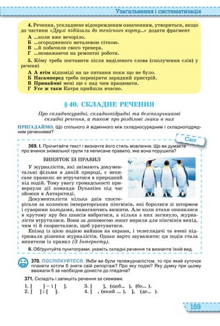 159
а ал н нн і сист мати а і
. ечення, ускладнене відокремленим означенням, утвориться, якщо
до частини р і ідій и до т іс ого корт додати фрагмент
À коли вже вечоріло
Á огородженого металево сітко
В й побачили свого тренера
незважа чи на ремонтні роботи
. îму треба поставити після виділеного слова сполучення слів у
реченні
À А втім відповіді на це питання поки що не було
Á Насам еред треба перевірити зарядний пристрій
В Принаймні мені ще є над чим прац вати
Усе ж таки атря прийшла вчасно
. СК А Н Р НН
ро ск ад ос р д і ск ад о ідр д і та с о ч икові
ск ад і р ч а тако ро ро ді ові аки в и
ПРИГАДАЙМО. о спільного відмінного мі складносурядним і складнопідряд
ним ре еннями
3 6 9 . І. Про ита те текст і визна те ого стиль мовлення. о ви дума те
про в инок знімальної групи та неписане правило яке вона пору ила
журналістів, які зніма ть докумен
тальні фільми в дикій природі, є непи
сане правило не втручатися в природний
ід подій ому увагу громадськості при
вернули дії команди під час
зйомки в нтарктиді
окументалісти кілька днів спосте
рігали за колоніє імператорськи пінгвінів, які боролися зі штормом
і суворими олодами, намага чись вижити ле коли пта и опинилися
в крутому яру без шансів вибратися, а кілька з ни загинуло, журна
лісти втрутилися они за допомого лопат вирили для пінгвінів ви ід,
чим ті й скористалися, щоб урятуватися
пізод із ціє подіє вийшов на екрани, і телеглядачі та вчені під
тримали рішення журналістів днак варто зауважити ця подія стала
винятком із правил ( т р т )
ІІ. О рунту те пунктограми ука іть складні ре ення та визна те їхні вид.
Про ита те текст і визна те ого стиль мовлення. о ви дума те
про в инок знімальної групи та неписане правило яке вона пору ила
віт
3 7 0 . ПОСПІЛКУЙТЕСЯ. Як и ви ули теле урналістом то про яки куто ок
планети хотіли зняти сві репорта Про яку поді Яку думку при цьому
вва али за нео хідне донести до гляда ів
3 7 1 . кладіть і запи іть ре ення за схемами.
і , щоб , бо
, який , , де
 