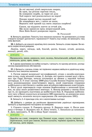 16
о ніст мовл нн
а очі змучені дітей смертельно вори ,
а кров, що річко гарячо текла,
а сквернені скарби, за чорні всі діла
ай вороги твої розсипл ться на поро
окари повної настав жаданий час
е пощербився меч, і світоч не погас,
ершить свій правий суд свята л дська скорбота
инам, що відда ть життя за отчий дім,
о вол принесли крізь непроглядний дим,
аш иїв олоті розкрил є ворота
ильський
ІІ. Випи іть архаїзми. Поясніть їхн лекси не зна ення. Чи допомага ть ці слова
створити колорит уро истості піднесеності Ука іть ін і слова які викону ть таку
саму ункці .
3 0 . І. о еріть до ко ного архаїзму ого синонім. Запи іть слова парами. Ви мо
ете скористатися довідко .
аніти, перст, свічадо, вой, благий, ректи, блават, отчий, десниця,
вакації, ратай, піїт
ові а
ромовляти, щоки, дзеркало, поет, палець, батьківський, добрий, війна,
канікули, рука, орач, шовк
ІІ. З двома архаїзмами на ви ір складіть і запи іть по одному ре енн усклад
неному відокремлено о ставино .
3 1 . І. Випи іть з ре ень слова які порівняно недавно вві ли в українську мову.
Поясніть їхн лекси не зна ення.
остем першої волинської чат конференції, згідно з онлайн опитуван
ням лучан, стане міський голова ктори, які гра ть головні ролі у філь
ма про аррі оттера, почали готуватися до зйомок у черговій частині
поттеріади січні л тому року лужба безпеки країни відстежу
вала розповс дження комп’ терного вірусу, який спричинив створення
найбільшого у світі ботнету з майже дво мільйонів інфіковани комп’ терів
мілі руки перетворили старе наземне бомбос овище в затишний буди
нок, на да у якого розмістився пент аус оксер розповів у своєму блозі
про те, як про одить підготовка до майбутнього бо продовж найближ
чого часу в иєві планується встановити паркоматів, за допомого яки
водії зможуть оплатити послуги паркування ( а ат ріа а и )
ІІ. Запи іть приклади слів які неологізмами сьогодні.
3 2 . о еріть з довідки до росі ських разеологізмів українські відповідники.
Запи іть ці відповідники послідовно за номерами.
троить глазки оворить ерунду ержать пари осле дож
дика в четверг адирать нос яс точить и аньки да а аньки
ать прикурить е в обиду будет сказано
ові а
аруйте на слові, говорити про имині кури, кирпу гнути, смішки та
пересмішки, коли рак свисне, бісики пускати, теревені правити, битися
об заклад, дати перц
 