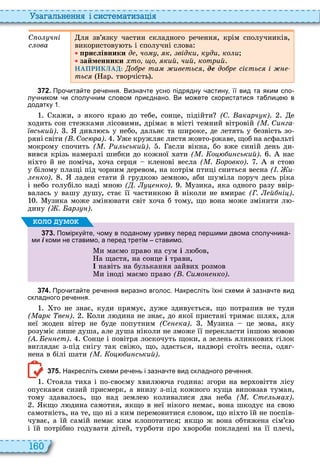 160
а ал н нн і сист мати а і
С о ч і
с ова
ля зв’язку частин складного речення, крім сполучників,
використову ть і сполучні слова
рислівники д чо к відки к ди ко и
займенники то о кий чий котрий
НАПРИКЛАД: о р та ив тьс де до р сі тьс і
тьс ар творчість
3 7 2 . Про ита те ре ення. Визна те усно підрядну астину її вид та яким спо
лу ником и сполу ним словом при днано. Ви мо ете скористатися та лице в
додатку .
кажи, з якого кра до тебе, сонце, підійти (С. акарч к) е
одить сон стежками лісовими, дрімає в місті темний вітровій ( . Си га
вський) дивл сь у небо, дальнє та широке, де летять у безвість зо
ряні світи ( . Сос ра) же кружляє листя жовто ржаве, щоб на асфальті
мокрому спочить ( . и ьський) асли вікна, бо вже синій день ди
вився крізь намерзлі шибки до кожної ати ( . о и ський) нас
ні то й не поміча, оча серця кленові весла ( . оровко) я сто
у білому плащі під чорним деревом, на котрім птиці сниться весна ( . и
ко) ладен стати й грудко земно , аби шуміла поруч десь ріка
і небо голубіло наді мно ( . ко) узика, яка одного разу ввір
валась у вашу душу, стає її частинко й ніколи не вмирає (Г. й і )
узика може змін вати світ оча б тому, що вона може змінити л
дину ( . ар )
3 7 3 . Помірку те ому в поданому уривку перед пер ими двома сполу ника
ми і коми не ставимо а перед третім ставимо.
и маємо право на сум і л бов,
а щастя, на сонце і трави,
навіть на булькання зайви розмов
и іноді маємо право ( . Си о ко)
оло умо
3 7 4 . Про ита те ре ення виразно вголос. Накресліть їхні схеми зазна те вид
складного ре ення.
то не знає, куди прямує, дуже здивується, що потрапив не туди
( арк в ) оли л дина не знає, до якої пристані тримає шля , для
неї жоден вітер не буде попутним (С ка) узика це мова, яку
розуміє лише душа, але душа ніколи не зможе її перекласти іншо мово
( . т) онце і повітря лоскочуть щоки, а зелень ялинкови гілок
виглядає з під снігу так свіжо, що, здається, надворі стоїть весна, одяг
нена в білі шати ( . о и ський)
3 7 5 . Накресліть схеми ре ень і зазна те вид складного ре ення.
тояла ти а і по своєму вил ча година згори на вер овіття лісу
опускався сизий присмерк, а внизу з під кожного куща виповзав туман,
тому здавалось, що над земле коливалися два неба ( . Ст ь а )
кщо л дина самотня, якщо в неї нікого немає, вона шкодує на сво
самотність, на те, що ні з ким перемовитися словом, що ні то їй не поспів
чуває, а їй самій немає ким клопотатися якщо ж вона обтяжена сім’є
і їй потрібно годувати дітей, турботи про вороби покладені на її плечі,
 