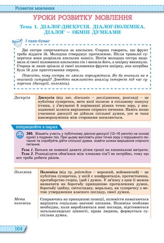 164
о вито мовл нн
М
ема 1. А О СКУС . А О ПО М КА.
А О О М Н УМКАМ
ві сестри спереча ться за апельсин тарша говорить, що фрукт
треба віддати їй олодша стверджує протилежне ісля тривалої су
перечки вони розрізали апельсин навпіл отім молодша сестра вида
вила зі своєї половинки апельсина сік і випила його, а шкірку викинула
тарша ж лише зрізала зі своєї половинки фрукта шкірку, яка потрібна
була їй для приготування пирога
о с іть чо с стри ог и оро ітис . к и вчи и и ви в
о иса ій сит а і ов діть ва ивість а а і і т р сів ід час с
р чки (диск сі о іки).
а ва
иск сі искусія від лат і о дослідження, розгляд це
публічна суперечка, мета якої полягає в спільному пошуку
істини, у з’ясуванні й порівнянні різни точок зору, у зна
одженні шля ів вирішення спірного питання авіть якщо
учасники дискусії не дійшли спільної думки, усе ж таки
взаєморозуміння між сторонами посил ється
3 8 0 . Візьміть у асть у пу лі ному діалозі дискусії реплік на основі
одні ї з поданих тез. При цьому висловіть різні то ки зору з пору еного пи
тання та спро у те ді ти спільної думки зна ти ляхи вирі ення спірного
питання.
е а атьки не повинні давати дітям гроші на кишенькові витрати
е а озподіляти обов’язки між членами сім’ї не потрібно, тому що
все треба робити рàзом
поп а йт в па а
о іка Полеміка від гр ро ворожий, войовничий це
публічна суперечка, у якій є конфронтація, протистояння,
протиборство сторін, ідей і думок зв’язку з цим її можна
визначити як боротьбу принципово протилежни думок,
боротьбу ідейну, світоглядну, моральну, як суперечку з ме
то утвердження власного погляду, своєї думки
Ìåòà
о іки
пира чись на принципові позиції, полемісти намага ться
вирішити соціально значимі питання олеміка особливо
необ ідна, коли виробля ться нові погляди, відсто ться
загальнол дські цінності, права л дини, формується су
спільна думка
 