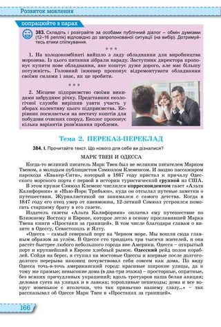 166
о вито мовл нн
3 8 3 . кладіть і розігра те за осо ами пу лі ни діалог о мін думками
реплік відповідно до запропонованої ситуації на ви ір . отриму
тесь етики спілкування.
а олодокомбінаті вийшло з ладу обладнання для виробництва
морозива з цього питання зібрали нараду аступник директора пропо
нує купити нове обладнання, яке коштує дуже дорого, але має більшу
потужність оловний інженер пропонує відремонтувати обладнання
своїми силами і знає, як це зробити
ісцеве підприємство своїми вики
дами забрудн є річку редставник еколо
гічної служби вирішив узяти участь у
збора колективу цього підприємства е
рівник посилається на нестачу коштів для
побудови очисни споруд колог пропонує
кілька варіантів розв’язання проблеми
поп а йт в па а
Òема . П Р КА П Р К А
3 8 4 . І. Про ита те текст. о нового для се е ви дізналися
огда то великий писатель арк вен б л не великим писателем арком
веном, а молод м публицистом м лом леменсом заодно пассажиром
паро ода вакер ити , котор й в году пристал к причалу дес
ского морского порта с первой в истории туристической гру ой из
том круизе м л леменс числился коррес ондентом газет льта
алифорния и ь орк рибь н , куда он отс лал путев е заметки о
путешествии урналистикой он занимался с самого детства огда в
году его отец умер от пневмонии, летний м л устроился помо
гать старшему брату в его газете
здатель газет льта алифорния оплатил ему путешествие по
лижнему остоку и вропе, которое легло в основу прославившей арка
вена книги ростаки за границей том числе благодаря главам о ви
зите в дессу, евастополь и лту
десса сам й северн й порт на ерном море вошли с да глав
н м образом за угл м дессе сто тридцать три т сячи жителей, и она
раст т б стрее л бого небольшого города вне мерики десса откр т й
порт и крупнейший в вропе лебн й р нок Одесский рейд полон кораб
лей ойдя на берег, я ступил на мостов е десс и вперв е после долгого
долгого перер ва наконец почувствовал себя совсем как дома о виду
десса точь в точь американский город красив е широкие улиц , да к
тому же прям е нев сокие дома в два три тажа просторн е, опрятн е,
без всяки причудлив украшений вдоль тротуаров наша белая акация
деловая суета на улица и в лавка тороплив е пеше од дома и все во
круг новенькое с иголочки, что так прив чно нашему глазу так
рассказ вал об дессе арк вен в ростака за границей
 