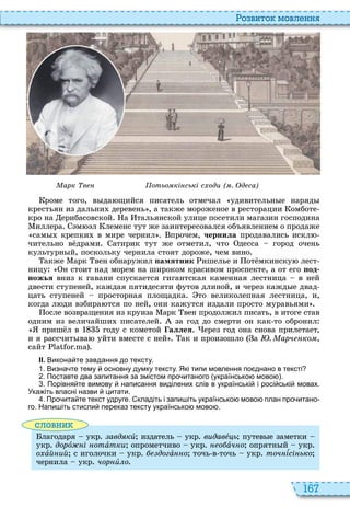 167
о вито мовл нн
арк в отьо кі ські с оди ( . д са)
роме того, в да щийся писатель отмечал удивительн е наряд
крестьян из дальни деревень , а также мороженое в ресторации омботе
кро на ерибасовской а тальянской улице посетили магазин господина
иллера м л леменс тут же заинтересовался об явлением о продаже
сам крепки в мире чернил прочем, ÷åðíèëà продавались искл
чительно в драми атирик тут же отметил, что десса город очень
культурн й, поскольку чернила стоят дороже, чем вино
акже арк вен обнаружил амятник ишелье и от мкинску лест
ницу н стоит над морем на широком красивом проспекте, а от его од
ножья вниз к гавани спускается гигантская каменная лестница в ней
двести ступеней, каждая пятидесяти футов длиной, и через кажд е двад
цать ступеней просторная площадка то великолепная лестница, и,
когда л ди взбира тся по ней, они кажутся издали просто муравьями
осле возвращения из круиза арк вен продолжил писать, в итоге став
одним из величайши писателей за год до смерти он как то обронил
приш л в году с кометой аллея ерез год она снова прилетает,
и я рассчит ва уйти вместе с ней ак и произошло а . арч ко ,
сайт
ІІ. Викона те завдання до тексту.
. Визна те тему основну думку тексту. Які типи мовлення по днано в тексті
. Поставте два запитання за змістом про итаного українсько мово .
. Порівня те вимову написання виділених слів в українські і росі ські мовах.
Ука іть власні назви цитати.
. Про ита те текст удруге. кладіть і запи іть українсько мово план про итано
го. Напи іть стисли переказ тексту українсько мово .
словни
лагодаря укр авд кè издатель укр видавåöü путев е заметки
укр дорî і отàтки опрометчиво укр о àч о опрятн й укр
îõàй ий с иголочки укр догàííî точь в точь укр точ ѕсі ько
чернила укр чор èëî
 