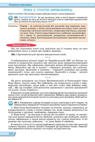 168
о вито мовл нн
МА . С А ПРО МНА
ПРИГАДАЙМО. Які основні ознаки пу ліцисти ного стил мовлення
3 8 5 . ПОСПІЛКУЙТЕСЯ. На яку актуальну тему із иття ва ого населеного
пункту України и світу ви хотіли написати статт як и ули урналістом
Про що лося у висновку ва ої статті
Ñòàòòÿ Стаття це публіцистичний або науковий твір порівняно неве
ликого розміру, у якому автор авторка досліджує якусь значну
й важливу суспільно політичну, літературно мистецьку, наукову
чи іншу тему таття арактеризується глибоким аналізом фак
тів і явищ, ї узагальненням, розкриттям закономірностей у
розвитку явищ, багатогранним дослідженням причинно наслід
кови зв’язків
ід час підготовки статті слід пам’ятати про її головну мету, на кого
розра овано текст, а також про профіль видання
3 8 6 . І. Про ита те вступні астини пу ліцисти них стате .
наближенням річниці аварії на орнобильській усе більше по
літиків та журналістів згаду ть про трагічну дол тридцятикілометрової
зони відчуження заборонену територі можна обговор вати з різни
боків апитайте про неї в еколога отримаєте розповідь про катастро
фічні наслідки апитайте в політика отримаєте розповідь про розмір
компенсацій і пільг, які сплачує держава апитайте в лікаря почуєте
вража чі дані про зростання онкоза вор вань
а мосту автодороги, що з’єднує ропивницький та лександрі через
ову рагу, гинули л ди ід гербіцидів, що потрапляли в річку з пере
вернути вантажівок, до ла риба, а сам міст стоїть ніби бомбами поби
тий о ще потрібно, щоб розчулити дорожників і змусити прац вати
( га ти Го ос кра и )
ІІ. Визна те за цими уривками що стало ін ормаці ним по товхом до написання
ко ної статті та які актуальні темі її присвя ено. Ви еріть один уривок і розка іть
про що ви написали в основні астині та у висновку цього матеріалу. Яки заголо
вок ді рали
3 8 7 . І. Озна омтеся з двома поглядами на роль комп тера в итті л дини. Чи
переконливі ці тверд ення Чи мо уть висловлені позиції спри инити полеміку
омп’ тер безпосередньо впливає на пси іку л дини, призводить до
роздратованості, утоми, а також забирає час, який л дина витрачала б на
спілкування з друзями, знайомими, природо тощо
омп’ тер це важлива й зручна річ на роботі та вдома, за допомо
го якої можна вирішити безліч проблем, дізнатися про необ ідне, знайти
цікаву інформаці , а також весело провести час і просто відпочити всі
розмови про можливу небезпеку то лише байки й забобони
ІІ. Напи іть статт сторінки про лемного характеру на тему о екати від
стрімкого прогресу су асної техніки озкри те дві протиле ні позиції. Намага
теся переконати ита а в слу ності ті ї позиції яку відсто те ви.
в ніт ува у
 