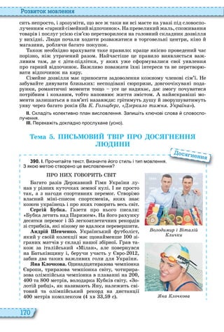 170
о вито мовл нн
сить непросто, і зрозуміти, що все ж таки ви всі маєте на увазі під словоспо
лученням гарний сімейний відпочинок а превеликий жаль, споживання
товарів і послуг усіє сім’є перетворилося на головний складник дозвілля
у ви ідні ди почали одити розважатися в торговельні центри, кіно й
магазини, роблячи багато покупок
акож необ ідно вра увати таке правило краще якісно проведений час
порізно, ніж утрачений разом айчастіше це правило виявляється важ
ливим там, де є діти підлітки, у яки уже сформувалися свої уявлення
про гарний відпочинок ажливо поважати ї ні інтереси та не перетвор
вати відпочинок на кару
імейне дозвілля має приносити задоволення кожному членові сім’ї е
забувайте дивувати близьки несподівані с рпризи, довгоочікувані пода
рунки, романтичні моменти тощо усе це нади ає, дає змогу почуватися
потрібним і ко аним, тобто наповн є життя змістом найяскравіші мо
менти залишаться в пам’яті назавжди грітимуть душу й зворушуватимуть
уяву через багато років а . Го ь рг рка о ти . кра а
ІІ. кладіть колективно план висловлення. Запи іть кл ові слова словоспо
лу ення.
ІІІ. Перека іть докладно прослухане усно .
Òема . П СЬМОВ В Р ПРО ОС Н НН
Н
3 9 0 . І. Про ита те текст. Визна те ого стиль і тип мовлення.
З яко мето створено це висловлення
агато разів ержавний імн країни лу
нав у різни куточка земної кулі не просто
так, а з нагоди спортивни перемог творімо
власний міні список спортсменів, яки знає
кожен українець і про яки говорить весь світ
Сергій убка. азети про нього писали
убка летить над арижем а його ра унку
десятки перемог і легкоатлетични рекордів
зі стрибків, які нікому не вдалося перевершити
Андрій евченко. країнський футболіст,
який у своїй колекції має щонайменше зі
грани матчів у складі нашої збірної рав та
кож за італійський ілан , але повернувся
на атьківщину і, беручи участь у вро ,
забив два таки важливи голи для країни
на Клочкова. динадцятиразова чемпіонка
вропи, триразова чемпіонка світу, чотирира
зова олімпійська чемпіонка в плаванні на ,
та метрів, володарка убків світу о
лотій рибці , як назива ть ну, належить сві
товий та олімпійський рекорд на дистанції
метрів комплексом в , с
ос н нн
а очкова
о оди ир і іта ій
ички
 