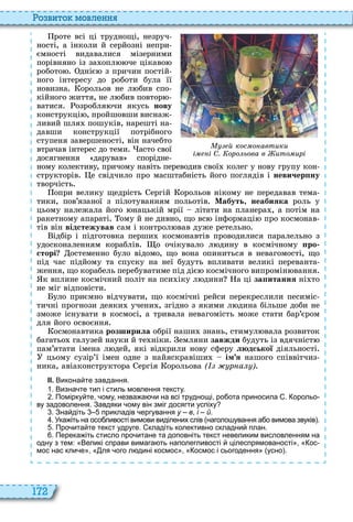 172
о вито мовл нн
роте всі ці труднощі, незруч
ності, а інколи й серйозні непри
ємності видавалися мізерними
порівняно із за опл че цікаво
робото дніє з причин постій
ного інтересу до роботи була її
новизна орольов не л бив спо
кійного життя, не л бив повтор
ватися озробля чи якусь íîâó
конструкці , пройшовши виснаж
ливий шля пошуків, нарешті на
давши конструкції потрібного
ступеня завершеності, він начебто
втрачав інтерес до теми асто свої
досягнення дарував спорідне
ному колективу, причому навіть переводив свої колег у нову групу кон
структорів е свідчило про масштабність його поглядів і íåâè÷åðïíó
творчість
опри велику щедрість ергій орольов нікому не передавав тема
тики, пов’язаної з пілотуванням польотів Мабуть, íåàáèÿêà роль у
цьому належала його нацькій мрії літати на планера , а потім на
ракетному апараті ому й не дивно, що вс інформаці про космонав
тів він відстежував сам і контрол вав дуже ретельно
ідбір і підготовка перши космонавтів проводилися паралельно з
удосконаленням кораблів о очікувало л дину в космічному ро
сторі остеменно було відомо, що вона опиниться в невагомості, що
під час підйому та спуску на неї будуть впливати великі переванта
ження, що корабель перебуватиме під діє космічного випромін вання
к вплине космічний політ на пси іку л дини а ці çàïèòàííÿ ні то
не міг відповісти
уло приємно відчувати, що космічні рейси перекреслили песиміс
тичні прогнози деяки учени , згідно з якими л дина більше доби не
зможе існувати в космосі, а тривала невагомість може стати бар’єром
для його освоєння
осмонавтика ðîçøèðèëà обрії наши знань, стимул вала розвиток
багатьо галузей науки й те ніки емляни çàâæäè будуть із вдячніст
пам’ятати імена л дей, які відкрили нову сферу людської діяльності
цьому сузір’ї імен одне з найяскравіши ім я нашого співвітчиз
ника, авіаконструктора ергія орольова ( р а )
ІІ. Викона те завдання.
. Визна те тип і стиль мовлення тексту.
. Помірку те ому незва а и на всі труднощі ро ота приносила . орольо
ву задоволення. Завдяки ому він зміг досягти успіху
. Зна діть прикладів ергування у – в і – й.
. Ука іть на осо ливості вимови виділених слів наголо ування а о вимова звуків .
. Про ита те текст удруге. кладіть колективно складни план.
. Перека іть стисло про итане та доповніть текст невеликим висловленням на
одну з тем: Великі справи вимага ть наполегливості цілеспрямованості ос
мос нас кли е ля ого л дині космос осмос і сьогодення усно .
й кос о автики
і і С. оро ьова в ито ирі
 