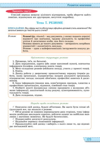 173
о вито мовл нн
тислий переказ вимагає цілісного відтворення, треба зберегти найго
ловніше, відкинувши все другорядне, несуттєві подробиці
Òема . Р М
ПРИГАДАЙМО. Яку с еру иття о слугову о іці но ділови стиль мовлення Які
загальні вимоги до текстів цього стил
Резюмå фр ré é вид документа, у якому пода ть короткі
відомості про навчання, трудову діяльність та професійні
успі и й досягнення особи, яка його складає
сновна вимога до такого документа вичерпність потрібни
відомостей і лаконічність викладу
ез ме один з найефективніши інструментів пошуку ро
боти
рі нт вна стру тура ре е
різвище, ім’я, по батькові
ата народження, адреса або лише населений пункт , контактна
інформація телефон, електронна пошта тощо
ета складання рез ме обійняти посаду, участь у проекті тощо
світа
освід роботи у зворотному ронологічному порядку термін ро
боти, назва організації, підприємства напрям діяльності організації,
підприємства посада посадові обов’язки професійні навички й досяг
нення
нша інформація знання мов, комп’ терни програм, членство в
професійни організація , відзнаки, сімейний стан тощо
собисті якості наприклад уміння прац вати з великими об’є
мами інформації, аналітичний склад розуму, цілеспрямованість, пунк
туальність тощо
ата складання, підпис
рад д с аданн ре е
 пису чи свій досвід, будьте об’єктивні и маєте бути готові об
рунтувати все, що вказали в рез ме
 б’єм рез ме не повинен перевищувати дво сторінок, тому інфор
маці необ ідно викладати коротко, роблячи акцент на найбільш важ
ливи і значими момента е будьте багатослівні
 ідкресл йте досягнуті результати
 адавайте перевагу позитивній інформації
 роаналізуйте свій досвід і виберіть з нього лише те, що відпові
дає поставленій меті
в ніт ува у
 
