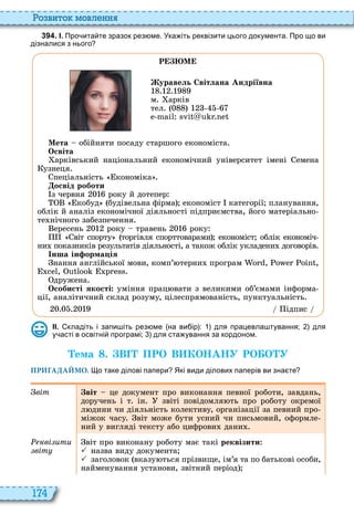 174
о вито мовл нн
3 9 4 . І. Про ита те зразок рез ме. Ука іть реквізити цього документа. Про що ви
дізналися з нього
Р М
уравель Світлана Андріївна
м арків
тел
Мета обійняти посаду старшого економіста
Освіта
арківський національний економічний університет імені емена
узнеця
пеціальність кономіка
освід роботи
з червня року й дотепер
кобуд будівельна фірма економіст категорії планування,
облік й аналіз економічної діяльності підприємства, його матеріально
те нічного забезпечення
ересень року травень року
віт спорту торгівля спорттоварами економіст облік економіч
ни показників результатів діяльності, а також облік укладени договорів
нша ін орма ія
нання англійської мови, комп’ терни програм , ,
,
дружена
Особисті якості уміння прац вати з великими об’ємами інформа
ції, аналітичний склад розуму, цілеспрямованість, пунктуальність
ідпис
ІІ. кладіть і запи іть рез ме на ви ір : для працевла тування; для
у асті в освітні програмі; для ста ування за кордоном.
Òема . В ПРО В КОНАНУ РО О У
ПРИГАДАЙМО. о таке ділові папери Які види ділових паперів ви зна те
віт віт це документ про виконання певної роботи, завдань,
доручень і т ін звіті повідомля ть про роботу окремої
л дини чи діяльність колективу, організації за певний про
міжок часу віт може бути усний чи письмовий, оформле
ний у вигляді тексту або цифрови дани
кві ити
віт
віт про виконану роботу має такі реквізити
 назва виду документа
 заголовок вказу ться прізвище, ім’я та по батькові особи,
найменування установи, звітний період
 