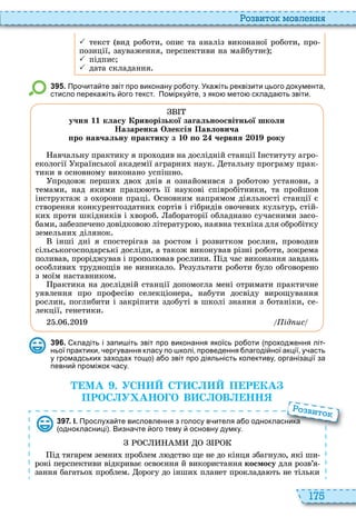 175
о вито мовл нн
 текст вид роботи, опис та аналіз виконаної роботи, про
позиції, зауваження, перспективи на майбутнє
 підпис
 дата складання
3 9 5 . Про ита те звіт про виконану ро оту. Ука іть реквізити цього документа
стисло перека іть ого текст. Помірку те з яко мето склада ть звіти.
учня 11 класу Криворізької загальноосвітньої школи
Назаренка Олексія Павловича
ро навчальну рактику з 1 о червня 1 року
авчальну практику я про одив на дослідній станції нституту агро
екології країнської академії аграрни наук етальну програму прак
тики в основному виконано успішно
продовж перши дво днів я ознайомився з робото установи, з
темами, над якими прац ть її наукові співробітники, та пройшов
інструктаж з о орони праці сновним напрямом діяльності станції є
створення конкурентоздатни сортів і гібридів овочеви культур, стій
ки проти шкідників і вороб абораторії обладнано сучасними засо
бами, забезпечено довідково літературо , наявна те ніка для обробітку
земельни ділянок
інші дні я спостерігав за ростом і розвитком рослин, проводив
сільськогосподарські досліди, а також виконував різні роботи, зокрема
поливав, проріджував і пропол вав рослини ід час виконання завдань
особливи труднощів не виникало езультати роботи було обговорено
з моїм наставником
рактика на дослідній станції допомогла мені отримати практичне
уявлення про професі селекціонера, набути досвіду вирощування
рослин, поглибити і закріпити здобуті в школі знання з ботаніки, се
лекції, генетики
ід ис
3 9 6 . кладіть і запи іть звіт про виконання якоїсь ро оти проход ення літ
ньої практики ергування класу по колі проведення лагоді ної акції у асть
у громадських заходах тощо а о звіт про діяльність колективу організації за
певни промі ок асу.
МА . УСН С С П Р КА
ПРОС У АНО О В С ОВ НН
3 9 7 . І. Прослуха те висловлення з голосу в ителя а о однокласника
однокласниці . Визна те ого тему основну думку.
ід тягарем земни проблем л дство ще не до кінця збагнуло, які ши
рокі перспективи відкриває освоєння й використання космосу для розв’я
зання багатьо проблем орогу до інши планет проклада ть не тільки
Прослуха те висловлення з голосу в ителя а о однокласника
о вито
 