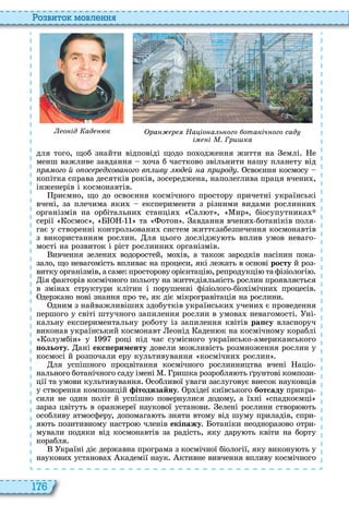 176
о вито мовл нн
о ід ад к ра р На іо а ь ого ота іч ого сад
і і . Гри ка
для того, щоб знайти відповіді щодо по одження життя на емлі е
менш важливе завдання оча б частково звільнити нашу планету від
р ого й о ос р дкова ого в ив д й а рирод своєння космосу
копітка справа десятків років, зосереджена, наполеглива праця вчени ,
інженерів і космонавтів
риємно, що до освоєння космічного простору причетні українські
вчені, за плечима яки експерименти з різними видами рослинни
організмів на орбітальни станція ал т , ир , біосупутника
серії осмос , та отон авдання вчени ботаніків поля
гає у створенні контрольовани систем життєзабезпечення космонавтів
з використанням рослин ля цього досліджу ть вплив умов неваго
мості на розвиток і ріст рослинни організмів
ивчення зелени водоростей, мо ів, а також зародків насінин пока
зало, що невагомість впливає на процеси, які лежать в основі ðîñòó й роз
витку організмів, а саме просторову орієнтаці , репродукці та фізіологі
ія факторів космічного польоту на життєдіяльність рослин проявляється
в зміна структури клітин і порушенні фізіолого біо імічни процесів
держано нові знання про те, як діє мікрогравітація на рослини
дним з найважливіши здобутків українськи учени є проведення
першого у світі штучного запилення рослин в умова невагомості ні
кальну експериментальну роботу із запилення квітів ðàïñó власноруч
виконав український космонавт еонід аден к на космічному кораблі
олумбія у році під час сумісного українсько американського
ольоту ані екс ерименту довели можливість розмноження рослин у
космосі й розпочали еру культивування космічни рослин
ля успішного процвітання космічного рослинництва вчені аціо
нального ботанічного саду імені ришка розробля ть рунтові компози
ції та умови культивування собливої уваги заслуговує внесок науковців
у створення композицій ітодизайну р ідеї київського áîòñàäó прикра
сили не один політ й успішно повернулися додому, а ї ні спадкоємці
зараз цвітуть в оранжереї наукової установи елені рослини створ ть
особливу атмосферу, допомага ть зняти втому від шуму приладів, спри
я ть позитивному настро членів екі ажу отаніки неодноразово отри
мували подяки від космонавтів за радість, яку дару ть квіти на борту
корабля
країні діє державна програма з космічної біології, яку викону ть у
наукови установа кадемії наук ктивне вивчення впливу космічного
 