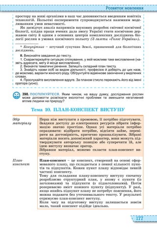 177
о вито мовл нн
простору на живі організми в наш час доповн ється введенням новітні
те нологій ольотні експерименти супроводжу ться наземним моде
л ванням умов невагомості
к засвідчує аналіз напрямків наукови розробок світової космічної
біології, плідна праця вчени дала змогу країні стати космічно дер
жаво світу й одним з основни центрів комплексни досліджень біо
логії рослин в умова космічного польоту ( га ти Го ос кра и )
іос óт ик штучний супутник емлі, призначений для біологічни
досліджень
ІІ. Викона те завдання до тексту.
. характеризу те ситуаці спілкування у які мо ливе таке висловлення на
звіть адресата мету місце висловлення .
. Визна те темати ні ре ення. Запи іть складни план тексту.
. Зна діть назви осі за видом діяльності про есі до еріть до цих назв
де мо ливо варіанти іно ого роду. О рунту те відмінкове закін ення у виділених
словах.
. Прослуха те висловлення вдруге. За планом стисло перека іть ого від імені
оратора усно .
3 9 8 . ПОСПІЛКУЙТЕСЯ. Яким ином на ва у думку дослід ення рослин
мо е допомогти розв язати екологі ні про леми та змен ити негативни
вплив л дини на природу
Òема 1 . П АН КОНСП К В С УПУ
ір
ат ріа
ерш ніж виступати з промово , її потрібно підготувати
авдяки доступу до електронни ресурсів зібрати інфор
маці значно простіше днак усі матеріали потрібно
опрац вати відібрати потрібне, відсіяти зайве, переві
рити на достовірність, критично проаналізувати ібрані
матеріали носять допоміжний арактер, вони можуть під
тверджувати авторську позиці або суперечити їй, але
іде виступу визначає оратор
ібравши матеріал, можемо скласти план конспект ви
ступу
а
ко с кт
План конс ект це конспект, створений на основі сфор
мованого плану, що складається з певної кількості пунк
тів та підпунктів ожен пункт плану відповідає певній
частині конспекту
ому для складання плану конспекту виступу спочатку
розробляємо структурний план, у якому є пункти із
заголовками та підпункти з підзаголовками отім
розкриваємо зміст кожного пункту підпункту разі,
якщо якийсь підпункт плану не потребує пояснення, його
можна подавати без уточн вального тексту результаті
отримуємо план конспект виступу
оли часу на підготовку виступу залишається зовсім
мало, такий конспект підійде ідеально
 