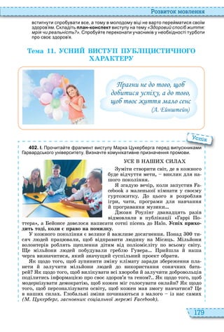 179
о вито мовл нн
встигнути спро увати все а тому в молодому віці не варто пере матися своїм
здоров ям. кладіть план-конспект виступу на тему «Здоровий спосіб життя:
мрія чи реальність?». про у те переконати у асників у нео хідності тур оти
про сво здоров я.
Òема 11. УСН В С УП ПУ С НО О
АРАК РУ
Прагни не до того, щоб
добитися успіху, а до того,
щоб твоє життя мало сенс
(А. Ейнштейн)
4 0 2 . І. Про ита те рагмент виступу Марка укер ерга перед випускниками
арвардського університету. Визна те комунікативне призна ення промови.
уміти створити світ, де в кожного
буде відчуття мети, виклик для на
шого покоління
згаду вечір, коли запустив
з маленької кімнати у своєму
гуртожитку о цього я розробляв
ігри, чати, програми для навчання
й програвання музики
жоан оулінг дванадцять разів
відмовляли в публікації аррі о
ттера , а ейонсе довелося написати сотні пісень до Ус іх рихо
дить тоді коли раво на омилку.
кожного покоління є велике й важливе досягнення онад ти
сяч л дей прац вали, щоб відправити л дину на ісяць ільйони
волонтерів роблять щеплення дітям від поліомієліту по всьому світу
е мільйони л дей побудували гребл увера рийшла й наша
черга визначитися, який значущий суспільний проект обрати
к щодо того, щоб зупинити зміну клімату заради збереження пла
нети й залучити мільйони л дей до використання сонячни бата
рей к щодо того, щоб вилікувати всі вороби й залучити добровольців
поділитись інформаціє про своє здоров’я та геном к щодо того, щоб
модернізувати демократі , щоб кожен міг голосувати онлайн к щодо
того, щоб персоналізувати освіту, щоб кожен мав змогу навчатися е
в наши сила лобальні зміни почина ться з малого із нас сами
( . к р рг ас ов ик со іа ь о р і )
Про ита те рагмент виступу Марка укер ерга перед випускниками
спі
 