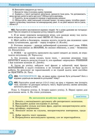 180
о вито мовл нн
ІІ. Викона те завдання до тексту.
. Визна те тему основну думку промови.
. Зна діть у тексті ритори ні запитання визна те їхн роль. Чи допомага ть
вони автору досягти мети виступу О рунту те відповідь.
. Поясніть як ви розумі те сказане у виділеному ре енні.
. О рунту те яки зна ущи спільни проект на ва у думку потрі но реалі
зувати су асному поколінн на мі народному рівні. А на рівні ва ого міста села
о ласті
4 0 3 . Про ита те висловлення відомих л де . Чи з усіма думками ви погод у
теся Про які секрети складники успіху говорять автори
не можу керувати напрямком вітру, але завжди можу так поста
вити вітрила, щоб досягти своєї ( . ай ьд)
об увійти в безсмертя, л дина мусить скласти два екзамени один
перед сучасниками, другий перед історіє ( . і ьд )
спішна л дина завжди неймовірний удожник своєї уяви
набагато важливіше за , бо знання обмежені, а уява безмежна
( . й т й )
це здатність крокувати від однієї невдачі до іншої, не втра
ча чи ентузіазму ( . рчи ь)
ти шля ом, яким колись ішли інші, розумне рішення тому
можуть досягти тільки ті, то приймає нерозумні
і йде власним шля ом (С. о с)
дучи до успі у, забудьте такі фрази я зайнятий мені бракує
я надто стомився я не готовий до цього не буду цього
робити, бо результат не гарантований я не гідний цього мені постійно
не ( . а )
4 0 4 . ПОСПІЛКУЙТЕСЯ. о на ва у думку озна а ути успі ним ого з
відомих українців ви вва а те успі ним Чому
4 0 5 . Підготу те усни виступ стор. на одну з поданих тем складіть
тези конспект и докладно запи іть текст . ористу ись своїми записами
виголосіть виступ у класі.
и екрети успі у сторія одного успі у ерші кроки для
досягнення мети к стати успішним
пам т а
к виголосити незабутню ромову
очніть з несподіваного аргументу або риторичного запитання
икладайте думки послідовно й логічно
ридумайте кілька влучни фраз, доречно використову чи анти
тезу, метафору, порівняння
осильте вплив на слу ача, використову чи повторення, града
ці
обре вивчіть текст промови
отренуйтеся виголошувати промову, але не перестарайтеся
 