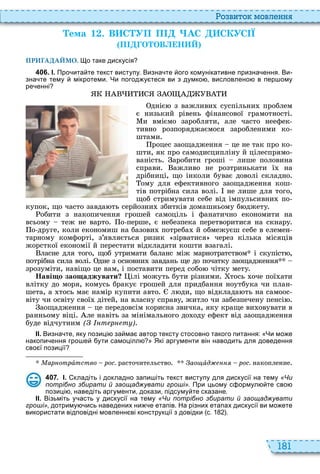 181
о вито мовл нн
Òема 1 . В С УП П АС СКУС Ї
П О ОВ Н
ПРИГАДАЙМО. о таке дискусія
4 0 6 . І. Про ита те текст виступу. Визна те ого комунікативне призна ення. Ви
зна те тему мікротеми. Чи погод у теся ви з думко висловлено в пер ому
ре енні
дніє з важливи суспільни проблем
є низький рівень фінансової грамотності
и вміємо заробляти, але часто неефек
тивно розпоряджаємося заробленими ко
штами
роцес заощадження це не так про ко
шти, як про самодисципліну й цілеспрямо
ваність аробити гроші лише половина
справи ажливо не розтринькати ї на
дрібниці, що інколи буває доволі складно
ому для ефективного заощадження кош
тів потрібна сила волі не лише для того,
щоб стримувати себе від імпульсивни по
купок, що часто завда ть серйозни збитків домашньому б джету
обити з накопичення грошей самоціль і фанатично економити на
всьому теж не варто о перше, є небезпека перетворитися на скнару
о друге, коли економиш на базови потреба й обмежуєш себе в елемен
тарному комфорті, з’являється ризик зірватися через кілька місяців
жорсткої економії й перестати відкладати кошти взагалі
ласне для того, щоб утримати баланс між марнотратством і скупіст ,
потрібна сила волі дне з основни завдань ще до початку заощадження
зрозуміти, навіщо це вам, і поставити перед собо чітку мету
Наві о зао аджувати ілі можуть бути різними тось оче пої ати
влітку до моря, комусь бракує грошей для придбання ноутбука чи план
шета, а тось має намір купити авто л ди, що відклада ть на самоос
віту чи освіту свої дітей, на власну справу, житло чи забезпечену пенсі
аощадження це передовсім корисна звичка, яку краще ви овувати в
ранньому віці ле навіть за мінімального до оду ефект від заощадження
буде відчутним ( т р т )
ІІ. Визна те яку позиці за ма автор тексту стосовно такого питання: Чи мо е
накопи ення гро е ути самоцілл Які аргументи він наводить для доведення
сво ї позиції
Ìàðíîòðàтство рос. расточительство Çàîùàд рос. накопление
4 0 7 . І. кладіть і докладно запи іть текст виступу для дискусії на тему «Чи
потрібно збирати й заощаджувати гроші». При цьому с ормул те сво
позиці наведіть аргументи докази підсуму те сказане.
ІІ. Візьміть у асть у дискусії на тему «Чи потрібно збирати й заощаджувати
гроші» дотриму ись наведених ни е етапів. На різних етапах дискусії ви мо ете
використати відповідні мовленн ві конструкції з довідки с. .
 