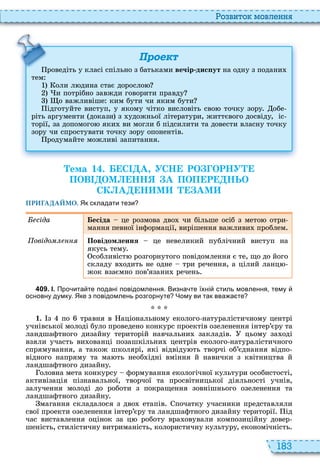 183
о вито мовл нн
Проект
роведіть у класі спільно з батьками вечір дис ут на одну з подани
тем
оли л дина стає доросло
и потрібно завжди говорити правду
о важливіше ким бути чи яким бути
ідготуйте виступ, у якому чітко висловіть сво точку зору обе
ріть аргументи докази з удожньої літератури, життєвого досвіду, іс
торії, за допомого яки ви могли б підсилити та довести власну точку
зору чи спростувати точку зору опонентів
родумайте можливі запитання
роведіть у класі спільно з батьками
Òема 1 . С А УСН РО ОРНУ
ПОВ ОМ НН А ПОП Р НЬО
СК А Н М АМ
ПРИГАДАЙМО. Як складати тези
сіда есіда це розмова дво чи більше осіб з мето отри
мання певної інформації, вирішення важливи проблем
овідо Повідомлення це невеликий публічний виступ на
якусь тему
собливіст розгорнутого повідомлення є те, що до його
складу в одить не одне три речення, а цілий ланц
жок взаємно пов’язани речень
4 0 9 . І. Про ита те подані повідомлення. Визна те їхні стиль мовлення тему
основну думку. Яке з повідомлень розгорнуте Чому ви так вва а те
1. з по травня в аціональному еколого натуралістичному центрі
учнівської молоді було проведено конкурс проектів озеленення інтер’єру та
ландшафтного дизайну територій навчальни закладів цьому за оді
взяли участь ви ованці позашкільни центрів еколого натуралістичного
спрямування, а також школярі, які відвіду ть творчі об’єднання відпо
відного напряму та ма ть необ ідні вміння й навички з квітництва й
ландшафтного дизайну
оловна мета конкурсу формування екологічної культури особистості,
активізація пізнавальної, творчої та просвітницької діяльності учнів,
залучення молоді до роботи з покращення зовнішнього озеленення та
ландшафтного дизайну
магання складалося з дво етапів початку учасники представляли
свої проекти озеленення інтер’єру та ландшафтного дизайну території ід
час виставлення оцінок за ц роботу вра овували композиційну довер
шеність, стилістичну витриманість, колористичну культуру, економічність
 