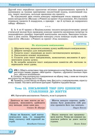 184
о вито мовл нн
ругий етап передбачав практичне втілення запропоновани проектів й
оцін вався за такими критеріями екологічний під ід, колективний під
ід, творчі зна ідки, загальне враження від проекту
а підсумками дво етапів конкурсу переможцем стала команда клубу
ни натуралістів альва з івного за проект ад па ощів сі учасники
отримали грамоти й подарунки, а призери ще й путівки до оздоровчого
табору ннат
. з по травня в аціональному еколого натуралістичному центрі
учнівської молоді було проведено конкурс проектів озеленення інтер’єру та
ландшафтного дизайну територій навчальни закладів магання склада
лося з дво етапів ереможцем конкурсу стала команда клубу ни на
туралістів альва з івного за проект ад па ощів
пам т а
к ідготувати овідомлення
бдумати тему, визначити основну думку майбутнього повідомлення
ібрати матеріал для повідомлення
класти план і відповідно до нього систематизувати матеріал
загальнити основні положення
класти усно текст повідомлення, намага чись висловити й аргу
ментувати власну думку
а потреби записати текст повідомлення повніст або частково та
переказати текст удома
4 1 0 . І. О еріть колективно тему для проведення в класі есіди. Ви мо ете ско
ристатися такими темами: «Моя країна – Україна» «Духовний пантеон Укра-
їни» «Музичні вподобання».
ІІ. кладіть тези розгорнутого повідомлення на о рану тему з яким ви плану те
виступити під ас есіди на хв .
ІІІ. Проведіть у класі есіду на о рану тему. Виступіть з повідомленнями користу
ись тезами. Поставте запитання ораторам. Під и те підсумки есіди.
Òема 1 . П СЬМОВ В Р ПРО НН СН
С АВ НН О
4 1 1 . Про ита те висловлення. Поясніть як ви їх розумі те.
кщо ви бажаєте, щоб життя
всмі алося вам, то подаруйте
йому спочатку свій ороший на
стрій
дикт С і о а
аука навчила нас продовжу
вати життя епер ми повинні на
вчитися робити це довге життя
гідним
й с
ивіться на своє життя як на
подорож, можливість здійснити
яку випадає лише один раз
Стів . а іро
иття занадто коротке, щоби
можна було дозволити собі роз
кіш прожити його так кепсько
а о о ьо
 
