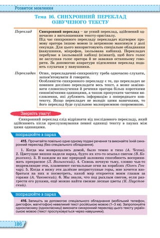 186
о вито мовл нн
Òема 1 . С Н РОНН П Р К А
О ВУ НО О КС У
р к ад Синхронний ереклад це усний переклад, здійснений од
ночасно з виголошенням тексту оригіналу
ід час син ронного перекладу перекладач відтвор є про
мову оратора іншо мово із затримко максимум у долі
секунди ля цього використову ть спеціальне обладнання
навушники, мікрофон, ізольована кабінка ерекладач
перебуває в ізольованій кабінці кімнаті , щоб його голос
не заглушав голос оратора й не заважав останньому гово
рити а допомого апаратури підсилення переклад пода
ть слу ачам у навушники
р к адач тже, перекладачеві син роністу треба одночасно слу ати,
запам’ятовувати й говорити
собливіст син ронного перекладу є те, що перекладач не
повинен дослівно перекладати весь текст, а може замін
вати словосполучення й речення оратора більш короткими
синонімічними одиницями, а також пропускати частини ви
словлення, які дубл ть інформаці з попереднього кон
тексту кщо перекладач не володіє цими навичками, то
його переклад буде суцільно малоприємно скоромовко
ин ронний переклад слід відрізняти від послідовного перекладу, який
здійсн ть після прослу овування певної одиниці тексту в пауза між
цими одиницями
4 1 5 . Про ита те повільно одне одному подані ре ення та викона те їхні синх
ронни переклад ез спеціального о ладнання .
огда м возвращались домой, б ло темно и ти о ( . ов)
ветущие вишни надели наряд, будто и кто то ос пал снегом ( . о
ро ко) каждом из нас природой заложена способность восприни
мать прекрасное ( . о ский) квозь ночну тьму, словно чьи то
недремл щие очи, пламене т сигнальн е огни на корабля ( сь Го
чар) огда я вижу ти дал кие неприступн е гор , мне очется взо
браться на ни и посмотреть, какой мир откроется моим глазам за
горами ( . аковский) знали, что под р л м снегом, если раз
грести его руками, ещ можно найти свежие лесн е цвет ( . а стов
ский)
поп а йт в па а
4 1 6 . Запи іть за допомого спеціального о ладнання мо ільни теле он
дикто он магніто он невелики текст росі сько мово хв . Запропону те
однокласнику однокласниці виконати синхронни переклад цього тексту україн
сько мово текст прослухову ться ерез наву ники .
поп а йт в па а
в ніт ува у
 