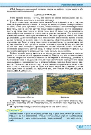 187
о вито мовл нн
4 1 7 . І. Викона те синхронни переклад тексту на ви ір з голосу в ителя а о
однокласника однокласниці .
ила л бого закона в том, что никто не может безнаказанно его на
рушать ельзя нарушать и закон кологии
то лет компании, в пуска щие автомобили, продавали и и считали
сво дело успешно сделанн м теперь во многи страна либо разрабат
ва тся, либо уже принят закон , обяз ва щие автомобилестроителей
впрочем, как и многи други товаропроизводителей нести ответствен
ность за сво продукци и после того, как е перестали использовать
втомобильн е компании теперь в нужден налаживать сбор и за ороне
ние отработавши свой срок автомашин ейчас в пром шленной кологии
разработана даже концепция так наз ваемого жизненного öèêëà вещей
давая согласие на в пуск какого то продукта, общество должно ясно пред
ставлять, что будет с тим продуктом в дальнейшем, где çàêîí÷èòñÿ его
существование и что прид тся делать с его останками твет всегда один
и тот же надо наладить производство таким образом, чтоб от од и
конечн е результат л бая вещь в конце своего жизненного цикла од
ного пром шленного производства стали с рь м для другого
ейчас наста т время рас лат за кологическое невежество и авант
ризм и для космической пром шленности о си пор м достаточно без
заботно запускаем многот сячетонн е а арат в атмосферу, дальний и
ближний космос и не думаем всерь з об кологически последствия того
свер мощного вмешательства в деликатнейшие имико физические ро
есс еловечеству может аукнуться загрязнение околоземного простран
ства жаль, что тогда уже не будет в жив л дей, бездумно создавши
ти проблем , и решать и прид тся тем, кто только сегодня в одит в
жизнь о . оков
Сів рський о ь ар ати
ІІ. Зіставте переклад з надрукованим. Перевірте за допомого словника пра
вильність перекладу слів та словосполу ень які викликали у вас труднощі під ас
ро оти.
ІІІ. Порівня те вимову написання виділених слів в о ох мовах.
словни
езнаказанно укр кàðíî до си пор укр дîсі, дот åð либо
укр а о, чи то невежество укр освѕч ість, íåóöòâî, íåâѕг аство
околоземн й укр авко о å ий свер мощн й укр ад отó
ий
 
