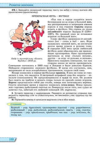 188
о вито мовл нн
4 1 8 . І. Викона те синхронни переклад тексту на ви ір з голосу в ителя а о
однокласника однокласниці .
ак как в городе созда тся много
беспорядков из за игр в большой мяч,
м распоряжаемся и запрещаем именем
короля и под стра ом тюрьм впредь
играть в футбол то строки из указа
английского короля дуарда
о грозн й указ не остановил
игроков в большой мяч
лово футбол произошло от англий
ского стопа и мяч гра
наз валась ножной мяч , но англичане
долгое время играли и руками тоже
середине века среди л бителей
футбола даже образовались две вражду
щие группировки дна группировка
в ступала за игру только ногами ,
другая за игру и руками, и ногами
ришлось соз вать совещание, так как
сторон никак не могли примириться
овещание состоялось в году в ондоне и б ло довольно бурн м
обедили сторонники ножного футбола когда то случилось, они,
в проводив из зала оскорбл нн противников, создали свой со з
скоре появились и перв е футбольн е ïðàâèëà ни ни слова не гово
рилось о том, что вводится метров й штрафной удар без защит пе
нальти наказание е предусматривался и судья на поле н должен
б л сидеть на трибуне и решать спор только по просьбе сами игроков
Ворота представляли собой два столба, повер ни натягивалась вер вка
пустя некоторое время в ворота появилась сетка невод евод предло
жил торговец р боловной снасть из иверпуля после того, как судья не
заметил гол, забит й его л бимой командой ( р а а)
ІІ. Зіставте переклад з надрукованим. Перевірте за допомого словника пра
вильність перекладу слів та словосполу ень які викликали у вас труднощі під ас
ро оти.
ІІІ. Порівня те вимову написання виділених слів в о ох мовах.
словни
урн й укр р èвий группировка группа укр гр îâàííÿ
р боловн й укр ри о îв ий, ри о овå ький снасть укр с асть
сторонник укр ри è ь ик, ри ѕч ик так как укр оскѕ ьки, о,
òîìó ùî
адр і ьт і ь о аки.
т о ( р).
 