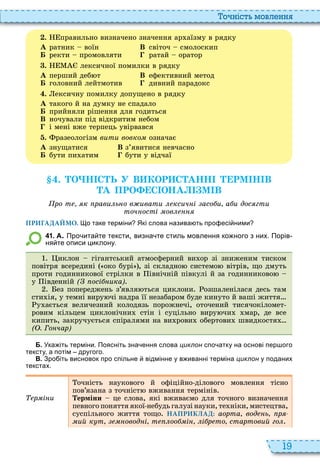 19
о ніст мовл нн
. правильно визначено значення ар аїзму в рядку
À ратник воїн В світоч смолоскип
Á ректи промовляти ратай оратор
. лексичної помилки в рядку
À перший деб т В ефективний метод
Á головний лейтмотив дивний парадокс
. ексичну помилку допущено в рядку
À такого й на думку не спадало
Á прийняли рішення для годиться
В ночували під відкритим небом
і мені вже терпець увірвався
. разеологізм вити вовко означає
À знущатися В з’явитися невчасно
Á бути пи атим бути у відчаї
. О Н С Ь У В КОР С АНН РМ Н В
А ПРО С ОНА М В
ро т к рави ь о в ивати ксич і асо и а и дос гти
точ ості ов
ПРИГАДАЙМО. о таке терміни Які слова назива ть про есі ними
4 1 . А. Про ита те тексти визна те стиль мовлення ко ного з них. Порів
ня те описи циклону.
иклон гігантський атмосферний ви ор зі зниженим тиском
повітря всередині око бурі , зі складно системо вітрів, що дмуть
проти годинникової стрілки в івнічній півкулі й за годинниково
у івденній ( осі ика)
ез попереджень з’явля ться циклони озшаленілася десь там
сти ія, у темні виру чі надра її незабаром буде кинуто й ваші життя
у ається величезний колодязь порожнечі, оточений тисячокіломет
ровим кільцем циклонічни стін і суцільно виру чи мар, де все
кипить, закручується спіралями на ви рови обертови швидкостя …
( . Го чар)
Б. Ука іть терміни. Поясніть зна ення слова циклон спо атку на основі пер ого
тексту а потім другого.
В. Зро іть висновок про спільне відмінне у в иванні терміна циклон у поданих
текстах.
р і и
очність наукового й офіційно ділового мовлення тісно
пов’язана з точніст вживання термінів
ерміни це слова, які вживаємо для точного визначення
певного поняття якої небудь галузі науки, те ніки, мистецтва,
суспільного життя тощо НАПРИКЛАД: аорта вод ь р
ий к т овод і т оо і і р то стартовий го
 