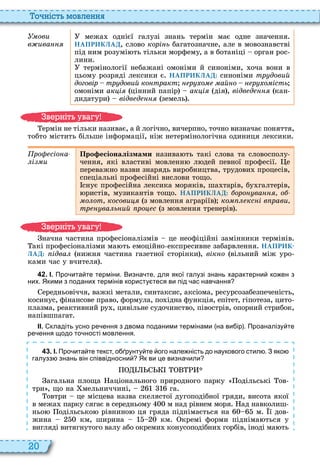 20
о ніст мовл нн
Óìîâè
в ива
межа однієї галузі знань термін має одне значення
НАПРИКЛАД, слово корі ь багатозначне, але в мовознавстві
під ним розумі ть тільки морфему, а в ботаніці орган рос
лини
термінології небажані омоніми й синоніми, оча вони в
цьому розряді лексики є НАПРИКЛАД: синоніми тр довий
договір тр довий ко тракт р о ай о р о ість
омоніми ак і цінний папір ак і дія , відв д кан
дидатури відв д земель
ермін не тільки називає, а й логічно, вичерпно, точно визначає поняття,
тобто містить більше інформації, ніж нетермінологічна одиниця лексики
ро сіо а
і и
Про есіоналізмами назива ть такі слова та словосполу
чення, які властиві мовленн л дей певної професії е
переважно назви знарядь виробництва, трудови процесів,
спеціальні професійні вислови тощо
снує професійна лексика моряків, ша тарів, бу галтерів,
ристів, музикантів тощо НАПРИКЛАД: оро ва о
о от косови з мовлення аграріїв ко кс і в рави
тр ва ь ий ро с з мовлення тренерів
начна частина професіоналізмів це неофіційні замінники термінів
акі професіоналізми ма ть емоційно експресивне забарвлення НАПРИК-
ЛАД: ідва нижня частина газетної сторінки , вік о вільний між уро
ками час у вчителя
4 2 . І. Про ита те терміни. Визна те для якої галузі знань характерни ко ен з
них. Якими з поданих термінів користу теся ви під ас нав ання
ередньовіччя, важкі метали, синтаксис, аксіома, ресурсозабезпеченість,
косинус, фінансове право, формула, по ідна функція, епітет, гіпотеза, цито
плазма, реактивний ру , цивільне судочинство, півострів, опорний стрибок,
напівшпагат
ІІ. кладіть усно ре ення з двома поданими термінами на ви ір . Проаналізу те
ре ення щодо то ності мовлення.
4 3 . І. Про ита те текст о рунту те ого нале ність до наукового стил . З яко
галузз знань він співвідносни Як ви це визна или
агальна площа аціонального природного парку одільські ов
три , що на мельниччині, га
овтри це місцева назва скелястої дугоподібної гряди, висота якої
в межа парку сягає в середньому м над рівнем моря ад навколиш
ньо одільсько р внино ця гряда п дн мається на м ї дов
жина км, ширина км кремі форми підніма ться у
вигляді витягнутого валу або окреми конусоподібни горбів, іноді ма ть
в ніт ува у
в ніт ува у
 