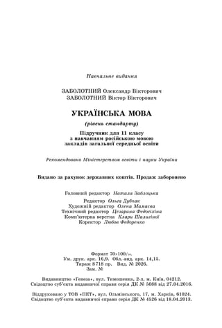 Навчальне видання
ЗАБОЛОТНИЙ Олександр Вікторович
ЗАБОЛОТНИЙ Віктор Вікторович
УКРАЇНСЬКА МОВА
(рівень стандарту)
Підручник для 11 класу
з навчанням російською мовою
закладів загальної середньої освіти
Рекомендовано Міністерством освіти і науки України
Головний редактор Наталя Заблоцька
Редактор Ольга Дубчак
Художній редактор Олена Мамаєва
Технічний редактор Цезарина Федосіхіна
Комп’ютерна верстка Клари Шалигіної
Коректор Любов Федоренко
Видано за рахунок державних коштів. Продаж заборонено
Формат 70×100/16.
Ум. друк. арк. 16,9. Обл.-вид. арк. 14,15.
Тираж 8
 
718 пр. Вид. № 2026.
Зам. №
       
Видавництво «Генеза», вул. Тимошенка, 2-л, м. Київ, 04212.
Свідоцтво суб’єкта видавничої справи серія ДК № 5088 від 27.04.2016.
Віддруковано у ТОВ «ПЕТ», вул.
 
Ольмінського, 17, м.
 
Харків, 61024.
Свідоцтво суб’єкта видавничої справи серія ДК №
 
4526 від
 
18.04.2013.
 