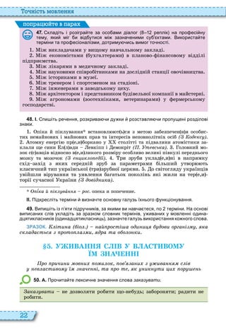 22
о ніст мовл нн
4 7 . кладіть і розігра те за осо ами діалог реплік на про есі ну
тему яки міг и від утися мі зазна еними су ктами. Використа те
терміни та про есіоналізми дотриму ись вимог то ності.
іж викладачами у вищому навчальному закладі
іж економістами бу галтерами в планово фінансовому відділі
підприємства
іж лікарями в медичному закладі
іж науковими співробітниками на дослідній станції овочівництва
іж істориками в музеї
іж тренером і спортсменом на стадіоні
іж інженерами в заводському це у
іж ар ітектором і представником будівельної компанії в майстерні
іж агрономами зооте ніками, ветеринарами у фермерському
господарстві
поп а йт в па а
4 8 . І. пи іть ре ення розкрива и ду ки розставля и пропущені розділові
знаки.
піка й піклування встановл т ь ся з мето забезпечен н я особис
ти немайнови і майнови прав та інтересів неповнолітні осіб ( од кс )
томну енергі пр е,и боркано у столітті та підвалини атомістики за
клали ще сини л л ади евкіпп і емокріт ( . т вська) оловний мо
зок с с авців відносно в е,и ликого розміру особливо великі півкулі переднього
мозку та мозочок ( ик о ді ) ри зруби уклад е,и н в напрямку
с д за д з яки середн й зруб за параметрами б льший утвор ть
класичний тип української три зрубної церкви о світогляду українців
увійшли вірування та уявлення багатьо поколінь які жили на тер е,и
торії сучасної країни ( довід ика)
¾ка й ік вàííÿ рос. опека и попечение
ІІ. Підкресліть терміни визна те основну галузь їхнього ункціонування.
4 9 . Випи іть із п яти підру ників за якими ви нав а теся по терміни. На основі
виписаних слів укладіть за зразком словник термінів у иваних у мовленні одина
дцятикласників одинадцятикласниць зазна те галузь використання ко ного слова.
ЗРАЗОК. іти а ( іо .) ай рості а оди и дови орга і ка
ск ада тьс рото а и дра та о о о ки
. У ВАНН С В У В АС ВОМУ
ЇМ НА НН
ро ричи и ов и о и ок ов а и ива с ів
в астиво ач і та ро т к ик ти и ор ь
5 0 . А. Про ита те лекси не зна ення слова заказувати.
ака вати не дозволяти робити що небудь забороняти радити не
робити
 