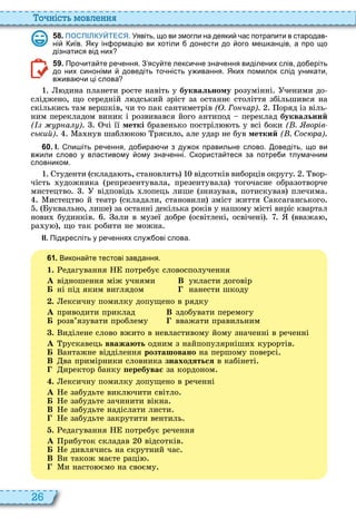26
о ніст мовл нн
5 8 . ПОСПІЛКУЙТЕСЯ. Уявіть що ви змогли на деяки ас потрапити в стародав
ні иїв. Яку ін ормаці ви хотіли донести до ого ме канців а про що
дізнатися від них
5 9 . Про ита те ре ення. З ясу те лекси не зна ення виділених слів до еріть
до них синоніми доведіть то ність у ивання. Яких помилок слід уникати
в ива и ці слова
дина планети росте навіть у буквальному розумінні ченими до
сліджено, що середній л дський зріст за останнє століття збільшився на
скількись там вершків, чи то пак сантиметрів ( . Го чар) оряд із віль
ним перекладом виник і розвивався його антипод переклад буквальний
( р а ) чі її меткі бравенько постріл ть у всі боки ( . ворів
ський) а нув шабл ко рясило, але удар не був меткий ( . Сос ра)
6 0 . І. пи іть ре ення до ира и з ду ок правильне слово. оведіть що ви
в или слово у властивому ому зна енні. користа теся за потре и тлума ним
словником.
туденти склада ть, становлять відсотків виборців округу вор
чість удожника репрезентувала, презентувала тогочасне образотворче
мистецтво відповідь лопець лише знизував, потискував плечима
истецтво й театр складали, становили зміст життя аксаганського
уквально, лише за останні декілька років у нашому місті виріс квартал
нови будинків али в музеї добре освітлені, освічені вважа ,
ра у , що так робити не можна
ІІ. Підкресліть у ре еннях слу ові слова.
6 1 . Викона те тестові завдання.
1. едагування потребує словосполучення
À відношення між учнями В укласти договір
Á ні під яким виглядом нанести шкоду
. ексичну помилку допущено в рядку
À приводити приклад В здобувати перемогу
Á розв’язувати проблему вважати правильним
. иділене слово вжито в невластивому йому значенні в реченні
À рускавець вважають одним з найпопулярніши курортів
Á антажне відділення розташовано на першому поверсі
В ва примірники словника знаходяться в кабінеті
иректор банку еребува за кордоном
. ексичну помилку допущено в реченні
À е забудьте викл чити світло
Á е забудьте зачинити вікна
В е забудьте надіслати листи
е забудьте закрутити вентиль
. едагування потребує речення
À рибуток складав відсотків
Á е дивлячись на скрутний час
В и також маєте раці
и насто ємо на своєму
 