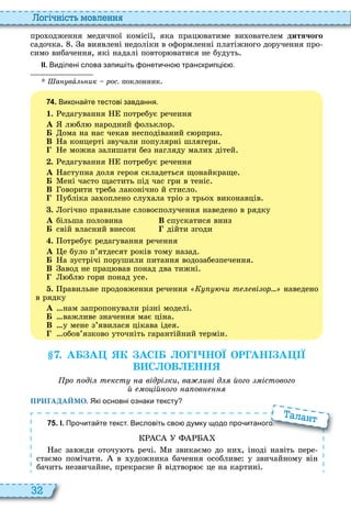 32
о і ніст мовл нн
про одження медичної комісії, яка прац ватиме ви ователем дитячого
садочка а виявлені недоліки в оформленні платіжного доручення про
симо вибачення, які надалі повтор ватися не будуть
ІІ. Виділені слова запи іть онети но транскрипці .
Øàíóâà ь ик рос. поклонник
7 4 . Викона те тестові завдання.
1. едагування потребує речення
À л бл народний фольклор
Á ома на нас чекав несподіваний с рприз
В а концерті звучали популярні шлягери
е можна залишати без нагляду мали дітей
. едагування потребує речення
À аступна доля героя складеться щонайкраще
Á ені часто щастить під час гри в теніс
В оворити треба лаконічно й стисло
убліка за оплено слу ала тріо з трьо виконавців
. огічно правильне словосполучення наведено в рядку
À більша половина В спускатися вниз
Á свій власний внесок дійти згоди
. отребує редагування речення
À е було п’ятдесят років тому назад
Á а зустрічі порушили питання водозабезпечення
В авод не прац вав понад два тижні
бл гори понад усе
. равильне продовження речення чи т ві ор наведено
в рядку
À нам запропонували різні моделі
Á важливе значення має ціна
В у мене з’явилася цікава ідея
обов’язково уточніть гарантійний термін
. А А К АС О НОЇ ОР АН А Ї
В С ОВ НН
ро оді т кст а відрі ки ва иві д його істового
й о ій ого а ов
ПРИГАДАЙМО. Які основні ознаки тексту
7 5 . І. Про ита те текст. Висловіть сво думку щодо про итаного.
ас завжди оточу ть речі и звикаємо до ни , іноді навіть пере
стаємо помічати в удожника бачення особливе у звичайному він
бачить незвичайне, прекрасне й відтвор є це на картині
Про ита те текст. Висловіть сво думку щодо про итаного.
алант
 