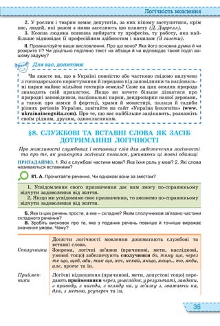 35
о і ніст мовл нн
рослин і тварин немає депутатів, за ни нікому заступитися, крім
нас, л дей, які разом з ними заселя ть ц планету ( . арр )
ожна л дина повинна вибирати ту професі , ту роботу, яка най
більше відповідає її професійним здібностям і на илам ( га ти)
ІІ. Проаналізу те ва е висловлення. Про що воно Яка ого основна думка и
розкрито її Чи доцільно поділено текст на а заци и відповіда таки поділ ва
ому задуму
и знаєте ви, що в країні повніст або частково свідомо вилучено
з господарського користування й передано під заповідники та національ
ні парки майже мільйон гектарів земель аме на ци земля природа
зна одить свій при исток кщо ви очете більше дізнатися про
природні заповідники, національні парки, дендропарки нашої держави,
а також про замки й фортеці, рами й монастирі, палаци й садиби
різни регіонів країни, завітайте на сайт країна нкогніта .
. ро те, що вас найбільше зацікавить, розкажіть
своїм рідним, друзям, однокласникам
ля ва до и ливі
. С У ОВ А ВС АВН С ОВА К АС
О Р МАНН О НОС
ро о ивості с ови і встав и с ів д а ч огіч ості
та ро т к ик ти огіч и о и ок ива чи і ов і оди и і
ПРИГАДАЙМО. . Які слу ові астини мови Яка їхня роль у мові . Які слова
назива ться вставними
8 1 . А. Про ита те ре ення. Чи однакові вони за змістом
свідомлення свого призначення дає нам змогу по справжньому
відчути задоволення від життя
кщо ми усвідомимо своє призначення, то зможемо по справжньому
відчути задоволення від життя
Б. Яке із цих ре ень просте а яке складне Яким сполу ником зв язано астини
складного ре ення
В. Зро іть висновок про те яке з поданих ре ень повні е то ні е вира а
зна ення умови. Чому
С о ч ики
осягти логічності мовлення допомага ть службові та
вставні слова
окрема, логічні зв’язки причинові, мети, наслідкові,
умовні тощо забезпечу ть ñïîëó÷íèêè о то о ч р
т о о а и так о оч ай к о к о... то к и
а рот та ін
рий
ики
огічні відношення причинові, мети, допустові тощо пере
да ть рийменники ч р ас ідок р ьтаті авд ки
ривод агоди ог д а в к ва а чи а
д то с р ч та ін
 
