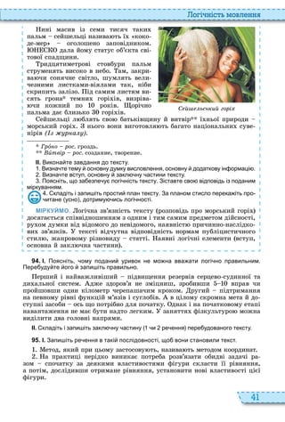 41
о і ніст мовл нн
ині масив із семи тисяч таки
пальм сейшельці назива ть ї коко
де мер оголошено заповідником
дала йому статус об’єкта сві
тової спадщини
ридцятиметрові стовбури пальм
струменять високо в небо ам, закри
ва чи сонячне світло, шумлять вели
чезними листками віялами так, ніби
скрипить залізо ід самим листям ви
сять грона темни горі ів, визріва
чи кожний по років орічно
пальма дає близько горі ів
ейшельці л блять сво батьківщину й витвір ї ньої природи
морський горі нього вони виготовля ть багато національни суве
нірів ( р а )
Ãðîíî рос. гроздь
Âèтвір рос. создание, творение
ІІ. Викона те завдання до тексту.
. Визна те тему основну думку висловлення основну додаткову ін ормаці .
. Визна те вступ основну закл ну астини тексту.
. Поясніть що за езпе у логі ність тексту. Зіставте сво відповідь із поданим
міркуванням.
. кладіть і запи іть прости план тексту. За планом стисло перека іть про
итане усно дотриму ись логі ності.
МІРКУЙМО. огічна зв’язність тексту розповідь про морський горі
досягається співвідношенням з одним і тим самим предметом дійсності,
ру ом думки від відомого до невідомого, наявніст причинно наслідко
ви зв’язків тексті відчутна відповідність нормам публіцистичного
стил , жанровому різновиду статті аявні логічні елементи вступ,
основна й закл чна частини
міркуванням.
С й ьський горі
9 4 . І. Поясніть ому подани уривок не мо на вва ати логі но правильним.
Пере уду те ого запи іть правильно.
ерший і найважливіший підвищення резервів серцево судинної та
ди альної систем дже здоров’я не зміцниш, зробивши вправ чи
пройшовши один кілометр черепашачим кроком ругий підтримання
на певному рівні функцій м’язів і суглобів в цілому скромна мета й до
ступні засоби ось що потрібно для початку днак і на початковому етапі
навантаження не має бути надто легким заняття фізкультуро можна
виділити два головні напрями
ІІ. кладіть і запи іть закл ну астину и ре ення пере удованого тексту.
9 5 . І. Запи іть ре ення в такі послідовності що вони становили текст.
етод, який при цьому застосову ть, назива ть методом координат
а практиці нерідко виникає потреба розв’язати обидві задачі ра
зом спочатку за деякими властивостями фігури скласти її рівняння,
а потім, дослідивши отримане рівняння, установити нові властивості цієї
фігури
 