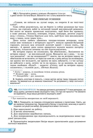 46
о і ніст мовл нн
1 0 2 . І. Про ита те уривок з усмі ки Як варити і їсти суп
з дикої ка ки Остапа Ви ні. Визна те тип і стиль мовлення тексту.
ловом, ви пої али на лугов озера, на очерети й на ти ти
плеса
амо собо розум ється, що ви берете із собо рушниц це така
штука, що стр ляє , набої та вс лякий нший мисливський реманент,
без якого не можна правильно нац лятись, щоб бити без прома у,
а саме р кзак, бу анку, консерви, ог рки, пом дори, десяток укруту
яєць стопку топка береться для того, щоб було чим ви л пувати
воду з човна, коли човен тече
ика качка л бить убиватись ти ими ти ими вечорами, коли
сонце вже сковзнуло з веч рнього пруга , минуло криваво багряний
горизонт, послало вам останн й золотий прив т п шло спать е
ввечер вранц дика качка зривається шукати вашого постр лу
рано рано, т льки но починає на св т благословлятись
а веч рн зорьку ви сп знились е обов’язково ап знення на
веч рн зорьку це мисливський закон и одячи ще з дому, та що
там ви одячи ви ще напередодн знаєте, що на веч рн зорьку ви
обов’язково не встигнете, от через це саме ви, в день виїзду на пол вання,
ще зранку все вкладаєте, ще зранку ви щось забуваєте, в час од’їзду
ви виб гаєте з ати, летите чи то на вокзал, чи до машини, на запи
тання знайоми уди кидаєте п шу, щоб на веч рн зорьку
спізнитись , галопом дал ( ста и )
åсо широка, зі спокійно течіє ділянка річки
чѕр ій р г за ід
На р дîд рос. накануне
ІІ. Зна діть алогізми поясніть з яко мето автор твору пору ив логі ні
зв язки. Чи вва а ться це мовно помилко Чи дотримано у творі логі ності
мовлення
з дикої ка ки Остапа Ви ні. Визна те тип і стиль мовлення тексту.
ов ілл
1 0 3 . ПОСПІЛКУЙТЕСЯ. Чи зав ди допомога допомага У яких випадках на
ва у думку допомога мо е за кодити тому хто про неї просить Чи змо ете
ви відмовити якщо ва а допомога за кодить вам
ут тавтологі використано як засіб виразності
1 0 4 . І. Помірку те як повинен спілкуватися керівник з підлеглими. Уявіть що
ви керівник підпри мства. Змодел те есіду з підлеглим мо ливу в одні із
поданих ситуаці на ви ір . отриму теся вимог логі ності.
ри зара уванні на роботу
мето зао очення
ля вирішення виробничи питань
ля попередження про відповідальність за недотримання вимог тру
дової дисципліни
ІІ. Проаналізу те змодельовані есіди ва их однокласників щодо дотримання
логі ності мовлення.
 