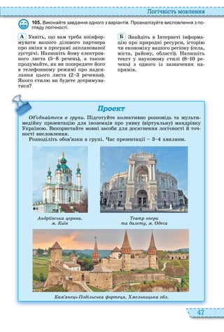 47
о і ніст мовл нн
1 0 5 . Викона те завдання одного з варіантів. Проаналізу те висловлення з по
гляду логі ності.
À явіть, що вам треба поінфор
мувати вашого ділового партнера
про зміни в програмі запланованої
зустрічі апишіть йому електрон
ного листа речень , а також
продумайте, як ви попередите його
в телефонному режимі про надси
лання цього листа речення
кого стил ви будете дотримува
тися
Á найдіть в нтернеті інформа
ці про природні ресурси, історі
чи економіку вашого регіону села,
міста, району, області апишіть
текст у науковому стилі ре
чень з одного із зазначени на
прямів
Проект
д айт с в гр и. ідготуйте колективно розповідь та мульти
медійну презентаці для іноземців про уявну віртуальну мандрівку
країно икористайте мовні засоби для досягнення логічності й точ
ності висловлення
озподіліть обов’язки в групі ас презентації вилини
д айт с в гр и.
дрі вська рква
. и в
атр о ри
та а т . д са
а ь оді ьська орт ь и ька о .
 