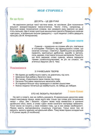 48
ÌÎß ÑÒÎÐІÍÊÀ
уло
Е Я Е ВІ У
Не вирізняли рані е такої астини мови як ислівник. ля позна ення
кількості використовували імена еталони. Число п’ять наприклад у
агатьох мовах позна алося словом яке називало руку малося на увазі
п ять пальців . е тепер укотське мынгыткен десять уквально озна а
дві руки а ескімоське югинак двадцять уся л дина то то двадцять
пальців (За М. Кочерганом).
і аво нати
УВЕНІ
увенір подарунок на спомин а о рі пов язана
зі спогадами. Походить від ранцузького слова що
озна а спогад пам ять . Зде іль ого за сувеніри
правлять оригінальні дрі ни ки виро и із металу
скла дерева пластмаси та ін их матеріалів. Поняття
що ого вира а слово сувенір мо на передати
такими словосполу еннями як річ на спомин па-
м’ятний дарунок (За Є. Чак).
смі німос
З УЧНІВ ВО ІВ
 Ми демо до ма утнього навіть не дивля ись під ноги.
 ев енко ув ра ом у агатого пана.
 Він писав стимул и сво поезі під пісн .
 Наталка Полтавка паралельно веселила се е.
 Я стара ся іль е асу проводити зі своїми цінностями.
 о на л дина тягнеться до ма утнього як ле ідь до ле ідки.
та ува
О НЕ А УВА
На світі плем я яке не л ить рахувати. В амазонських д унглях иве
плем я мисливців піраха мова якого ма тільки три слова для позна ення
исел один два і багато. Один мо е іноді в иватися в зна енні
приблизно один мало а слово два мо е озна ати насправді небагато.
о ні исла не існу ть у мові племені тому що в них нема нео хідності.
Піраха ма ть малорозвинену соціальну структуру. ро і вони те не
раху ть вал ту замін натуральни о мін. ому мова піраха склада ться
з різних звуків (З посібника).
 