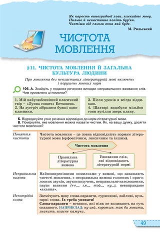 49
М
ар сть в н радн е а те ву
ьн ненастанн іть ур н
сті а від с ь в на а уде
М. Рильський
11. С О А МОВ НН А А ЬНА
КУ Ь УРА Н
ро ов в астиви іт рат р ій ові вк ч ь
і ор ь ов и ор
1 0 6 . А. Зна діть у поданих ре еннях випадки неправильного в ивання слів.
Чим зумовлено ці помилки
ій найул бленіший класичний
твір унна соната ет овена
а зустріч зібралися бувші одно
класники
ісля уроків я всігда відди
а
а тарі видобули мільйон
тонн вугілля звер плану
Б. Відредагу те усно ре ення відповідно до норм літературної мови.
В. Помірку те яке мовлення мо на назвати истим. Як на ва у думку досягти
истоти мовлення
о тт
чистоти
истота мовлення це повна відповідність нормам літера
турної мови орфоепічним, лексичним та іншим
истота мовлення
равильна
літературна
вимова
живання слів,
які відповіда ть
літературній нормі
Н рави ь а
âèìîâà
айпоширенішими помилками у вимові, що заважа ть
чистоті мовлення, є неправильна вимова голосни і приго
лосни звуків, звукосполучень, неправильне наголошення,
паузи вагання ( г той ), невиправдане
акання
Н отрі і
с ова
асмічу ть мову слова паразити, суржикові, лайливі, вуль
гарні слова Їх треба уникати
Слова аразити вставки, які ніяк не вплива ть на суть
сказаного НАПРИКЛАД: й корот так и овити
ачить в ас ка чи
 