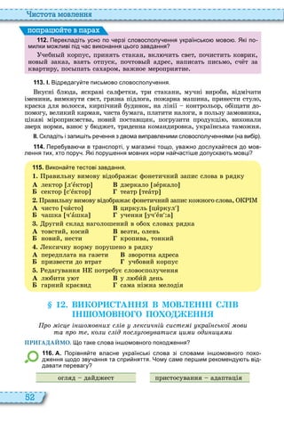 52
истота мовл нн
1 1 2 . Перекладіть усно по ерзі словосполу ення українсько мово . Які по
милки мо ливі під ас виконання цього завдання
чебн й корпус, принять стакан, вкл чить свет, почистить коврик,
нов й заказ, взять отпуск, почтов й адрес, написать письмо, сч т за
квартиру, пос пать са аром, важное мероприятие
поп а йт в па а
1 1 3 . І. Відредагу те письмово словосполу ення.
кусні бл да, яскраві салфетки, три стакани, мучні вироби, відмічати
іменини, вимкнути свєт, грязна підлога, пожарна машина, принести стуло,
краска для волосся, кирпічний будинок, на лінії контрольор, обіщати до
помогу, великий карман, чиста бумага, платити налоги, в пользу замовника,
цікаві міроприємства, новий поставщик, погрузити продукці , виконали
звер норми, взнос у б джет, триденна командировка, українська таможня
ІІ. кладіть і запи іть ре ення з двома виправленими словосполу еннями на ви ір .
1 1 4 . Пере ува и в транспорті у магазині тощо ува но дослуха теся до мов
лення тих хто пору . Які пору ення мовних норм на асті е допуска ть мовці
1 1 5 . Викона те тестові завдання.
1. равильну вимову відображає фонетичний запис слова в рядку
À лектор л åктор В дзеркало зåркало
Á сектор с åктор театр теàтр
. равильну вимову відображає фонетичний запис кожного слова,
À чисто чèсто В циркуль цèркул
Á чашка ч àшка учення уч åн а
. ругий склад наголошений в обо слова рядка
À товстий, косий В везти, олень
Á новий, нести кропива, тонкий
. ексичну норму порушено в рядку
À передплата на газети В зворотна адреса
Á призвести до втрат учбовий корпус
. едагування потребує словосполучення
À л бити у т В у л бèй день
Á гарний краєвид сама ніжна мелодія
1 . В КОР С АНН В МОВ НН С В
Н ОМОВНО О ПО О НН
ро іс і о ов и с ів ксич ій сист і кра сько ови
та ро т ко и с ід ос гов ватис и и оди и и
ПРИГАДАЙМО. о таке слова ін омовного поход ення
1 1 6 . А. Порівня те власне українські слова зі словами ін омовного похо
д ення щодо зву ання та спри няття. Чому саме пер им рекоменду ть від
давати перевагу
огляд дайджест пристосування адаптація
 