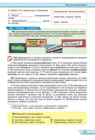 55
истота мовл нн
азви п’єс драматурга є відомими
сентенціями, висловленнями
ерші за вор вання
серця
симптоми, ознаки, вияви
отримуйтеся висіву
на гектар
норм, лімітів
1 2 3 . Пригада те вивіски на громадських закладах магазинах садо ках кав яр
нях клу ах тощо ва ого населеного пункту. Чи на цих вивісках слова ін омов
ного поход ення Які з цих слів на ва у думку доцільно замінити
ва оти и усі а ом
1 2 4 . Відредагу те запи іть ре ення уника и невиправданого в ивання
виділених слів ін омовного поход ення.
иставку відвідали рес ектабельні гості магазині представлено
широкий діа азон продуктів арчування ва роки тому місто відсвят
кувало свій міленіум рупа презентувала відеоклі на сво нову пісн
а змагання наша команда зазнала іаско лопець кон іден ійно
розповів друзям про пригоду житті зірка виявилася не тако ім о
çàíòíîþ, як на екрані а збора прийнято ідентичне рішення
1 2 5 . Перекладіть і запи іть ре ення українсько мово замін и де нео
хідно слова ін омовного поход ення власне українськими. Зверніть увагу на те як
співвідносяться слова ін омовного поход ення в о ох мовах.
ти лесн массива сосна доминирует над ель квартире есть
одна изолированная комната гарантиру , что сегодня он верн тся
домой вовремя алажено отечественное производство машин, котор е
прежде импортировались из за рубежа а горизонте ч тко в рисов
вались контур дал ки гор ома, за вечерним чаем, м наконец
достигли консенсуса в покупке телевизора никак не могли отпра
виться в по од, так как вс ещ не б ло кворума еоб одимо срочно
исправить дефект ремонта
Ãàðàíòèðîâàòü кр. ручàтися, гарантувàти, запевнÿти
Êîíòóð кр. îбрис, кîнтур, конфігурàція, прîфіль
1 2 6 . Викона те тестові завдання.
1. ншомовними є всі слова в рядку
À маестро, директор, таксі В перешкода, карате, пальто
Á реплантація, мрія, екстракт комунікація, інколи, обі
 