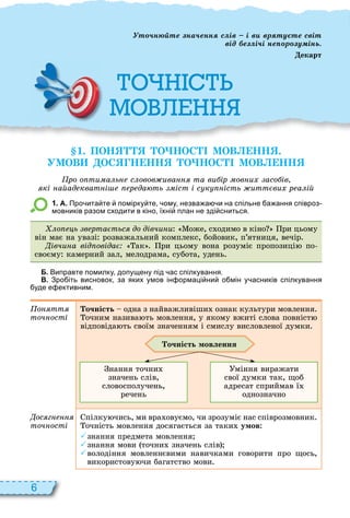 6
1. ПОН О НОС МОВ НН .
УМОВ ОС Н НН О НОС МОВ НН
ро о ти а ь с овов ива та ви ір ов и асо ів
кі айад кват і р да ть іст і с к ість итт ви р а ій
1 . А. Про ита те помірку те ому незва а и на спільне а ання співроз
мовників разом сходити в кіно їхні план не зді сниться.
о ь в рта тьс до дівчи и оже, с одимо в кіно ри цьому
він має на увазі розважальний комплекс, бойовик, п’ятниця, вечір
івчи а від овіда ак ри цьому вона розуміє пропозиці по
своєму камерний зал, мелодрама, субота, удень
Б. Виправте помилку допущену під ас спілкування.
В. Зро іть висновок за яких умов ін ормаці ни о мін у асників спілкування
уде е ективним.
о тт
точ ості
очність одна з найважливіши ознак культури мовлення
очним назива ть мовлення, у якому вжиті слова повніст
відповіда ть своїм значенням і смислу висловленої думки
очність мовлення
нання точни
значень слів,
словосполучень,
речень
міння виражати
свої думки так, щоб
адресат сприймав ї
однозначно
ос г
точ ості
пілку чись, ми вра овуємо, чи зрозуміє нас співрозмовник
очність мовлення досягається за таки умов
знання предмета мовлення
знання мови точни значень слів
володіння мовленнєвими навичками говорити про щось,
використову чи багатство мови
М
т н те на енн с ів і в вр ту те світ
від е і і не р у інь
екарт
 