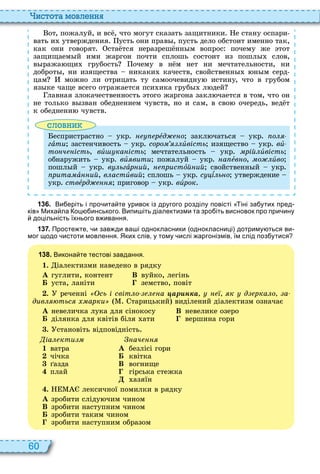 60
истота мовл нн
от, пожалуй, и вс , что могут сказать защитники е стану оспари
вать и утверждения усть они прав , пусть дело обстоит именно так,
как они говорят ста тся неразреш нн м вопрос почему же тот
защищаем й ими жаргон почти сплошь состоит из пошл слов,
в ража щи грубость очему в н м нет ни мечтательности, ни
доброт , ни изящества никаки качеств, свойственн н м серд
цам можно ли отрицать ту самоочевидну истину, что в грубом
яз ке чаще всего отражается пси ика груб л дей
лавная злокачественность того жаргона закл чается в том, что он
не только в зван обеднением чувств, но и сам, в сво очередь, вед т
к обеднени чувств
словни
еспристрастно укр рåд о закл чаться укр о
гàòè застенчивость укр соро èвість изящество укр âè-
то ч ість, âè ка ість мечтательность укр рій èвість
обнаружить укр âèÿâèòè пожалуй укр а åâíî, о èâî
пошл й укр в ьгàр ий, ристîй ий свойственн й укр
рита à ий, в астèвий сплошь укр с ѕëüíî утверждение
укр ствåрд приговор укр âèрок
1 3 6 . Ви еріть і про ита те уривок із другого розділу повісті іні за утих пред
ків Миха ла оц инського. Випи іть діалектизми та зро іть висновок про при ину
доцільність їхнього в ивання.
1 3 7 . Просте те и зав ди ва і однокласники однокласниці дотриму ться ви
мог щодо истоти мовлення. Яких слів у тому ислі аргонізмів їм слід поз утися
1 3 8 . Викона те тестові завдання.
1. іалектизми наведено в рядку
À гуглити, контент В вуйко, легінь
Á уста, ланіти земство, повіт
. реченні сь і світ о а ар н а к д рка о а
див тьс арки тарицький виділений діалектизм означає
À невеличка лука для сінокосу В невелике озеро
Á ділянка для квітів біля ати вершина гори
. становіть відповідність
іа кти
1 ватра
2 чічка
3 азда
4 плай
ач
À безлісі гори
Á квітка
В вогнище
гірська стежка
азяїн
. лексичної помилки в рядку
À зробити сліду чим чином
В зробити наступним чином
Á зробити таким чином
зробити наступним образом
 